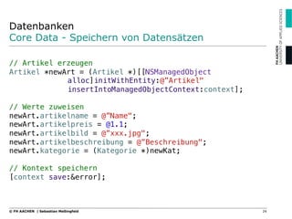 Datenbanken
Core Data - Speichern von Datensätzen
"
// Artikel erzeugen"
Artikel *newArt = (Artikel *)[[NSManagedObject !
! !alloc]initWithEntity:@”Artikel" ! !
! !insertIntoManagedObjectContext:context];"
"
// Werte zuweisen"
newArt.artikelname = @”Name";"
newArt.artikelpreis = @1.1;"
newArt.artikelbild = @”xxx.jpg";"
newArt.artikelbeschreibung = @”Beschreibung";"
newArt.kategorie = (Kategorie *)newKat;"
"
// Kontext speichern"
[context save:&error];
24© FH AACHEN | Sebastian Meßingfeld
 