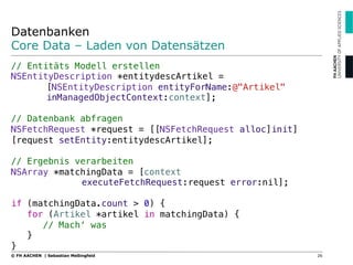 Datenbanken
Core Data – Laden von Datensätzen
// Entitäts Modell erstellen"
NSEntityDescription *entitydescArtikel = ! !
![NSEntityDescription entityForName:@"Artikel" !
!inManagedObjectContext:context];"
"
// Datenbank abfragen"
NSFetchRequest *request = [[NSFetchRequest alloc]init]
[request setEntity:entitydescArtikel];"
"
// Ergebnis verarbeiten"
NSArray *matchingData = [context! ! ! !
! !executeFetchRequest:request error:nil];"
"
if (matchingData.count > 0) {"
for (Artikel *artikel in matchingData) {"
// Mach‘ was"
}"
}
26© FH AACHEN | Sebastian Meßingfeld
 