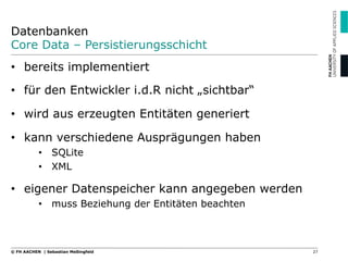 Datenbanken
Core Data – Persistierungsschicht
27© FH AACHEN | Sebastian Meßingfeld
•  bereits implementiert
•  für den Entwickler i.d.R nicht „sichtbar“
•  wird aus erzeugten Entitäten generiert
•  kann verschiedene Ausprägungen haben
•  SQLite
•  XML
•  eigener Datenspeicher kann angegeben werden
•  muss Beziehung der Entitäten beachten
 