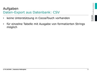 Aufgaben
Daten-Export aus Datenbank: CSV
•  keine Unterstützung in CocoaTouch vorhanden
•  für einzelne Tabelle mit Ausgabe von formatierten Strings
möglich
33© FH AACHEN | Sebastian Meßingfeld
 
