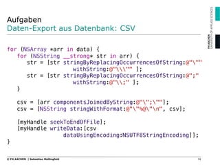 Aufgaben
Daten-Export aus Datenbank: CSV
"
for (NSArray *arr in data) {"
for (NSString __strong* str in arr) {"
str = [str stringByReplacingOccurrencesOfString:@"""
! ! !withString:@""" ];"
str = [str stringByReplacingOccurrencesOfString:@";"
! ! !withString:@";" ];"
}"
"
csv = [arr componentsJoinedByString:@"";""];"
csv = [NSString stringWithFormat:@""%@"n", csv];"
"
[myHandle seekToEndOfFile];"
[myHandle writeData:[csv ! ! ! ! "
dataUsingEncoding:NSUTF8StringEncoding]];"
}"
34© FH AACHEN | Sebastian Meßingfeld
 