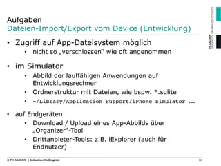 Aufgaben
Dateien-Import/Export vom Device (Entwicklung)
•  Zugriff auf App-Dateisystem möglich
•  nicht so „verschlossen“ wie oft angenommen
•  im Simulator
•  Abbild der lauffähigen Anwendungen auf
Entwicklungsrechner
•  Ordnerstruktur mit Dateien, wie bspw. *.sqlite
•  ~/Library/Application Support/iPhone Simulator ...
•  auf Endgeräten
•  Download / Upload eines App-Abbilds über
„Organizer“-Tool
•  Drittanbieter-Tools: z.B. iExplorer (auch für
Endnutzer)
36© FH AACHEN | Sebastian Meßingfeld
 