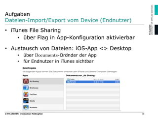 Aufgaben
Dateien-Import/Export vom Device (Endnutzer)
•  iTunes File Sharing
•  über Flag in App-Konfiguration aktivierbar
•  Austausch von Dateien: iOS-App <> Desktop
•  über Documents-Ordnder der App
•  für Endnutzer in iTunes sichtbar
38© FH AACHEN | Sebastian Meßingfeld
 