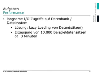 Aufgaben
Performance
•  langsame I/O Zugriffe auf Datenbank /
Dateisystem
•  Lösung: Lazy Loading von Daten(sätzen)
•  Erzeugung von 10.000 Beispieldatensätzen
ca. 3 Minuten
39© FH AACHEN | Sebastian Meßingfeld
 