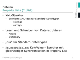 Dateien
Property Lists (*.plist)
•  XML-Struktur
•  definierte XML-Tags für Standard-Datentypen
•  <string>
•  <array>
•  Lesen und Schreiben von Datenstrukturen
•  Arrays
•  Dictionary
•  „nur“ für Standard-Datentypen
•  NSUserDefaults: Key/Value - Speicher mit
gleichzeitiger Synchronisation in Property List!
8© FH AACHEN | Sebastian Meßingfeld
 