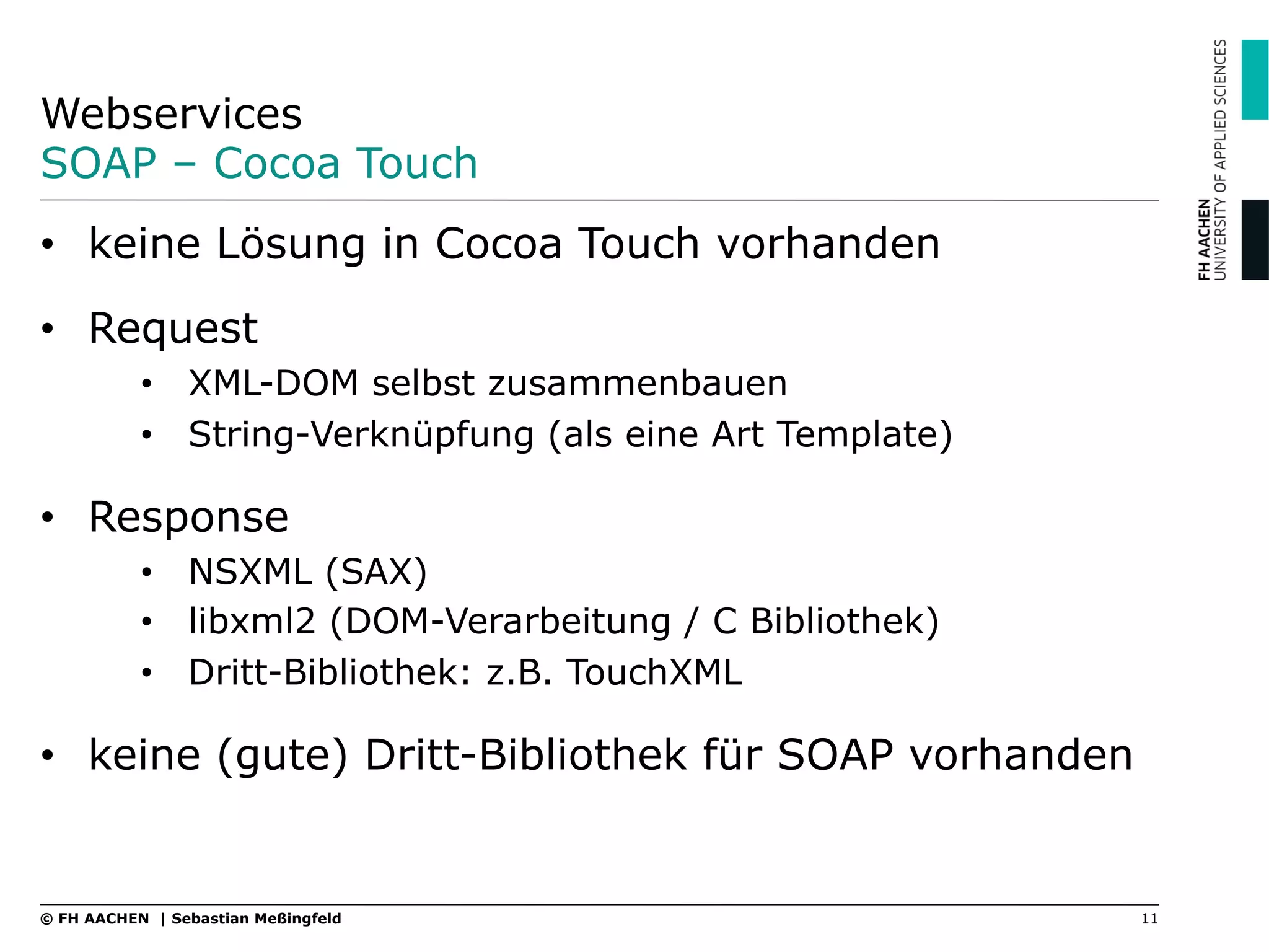 Webservices
SOAP – Cocoa Touch
11© FH AACHEN | Sebastian Meßingfeld
•  keine Lösung in Cocoa Touch vorhanden
•  Request
•  XML-DOM selbst zusammenbauen
•  String-Verknüpfung (als eine Art Template)
•  Response
•  NSXML (SAX)
•  libxml2 (DOM-Verarbeitung / C Bibliothek)
•  Dritt-Bibliothek: z.B. TouchXML
•  keine (gute) Dritt-Bibliothek für SOAP vorhanden
 