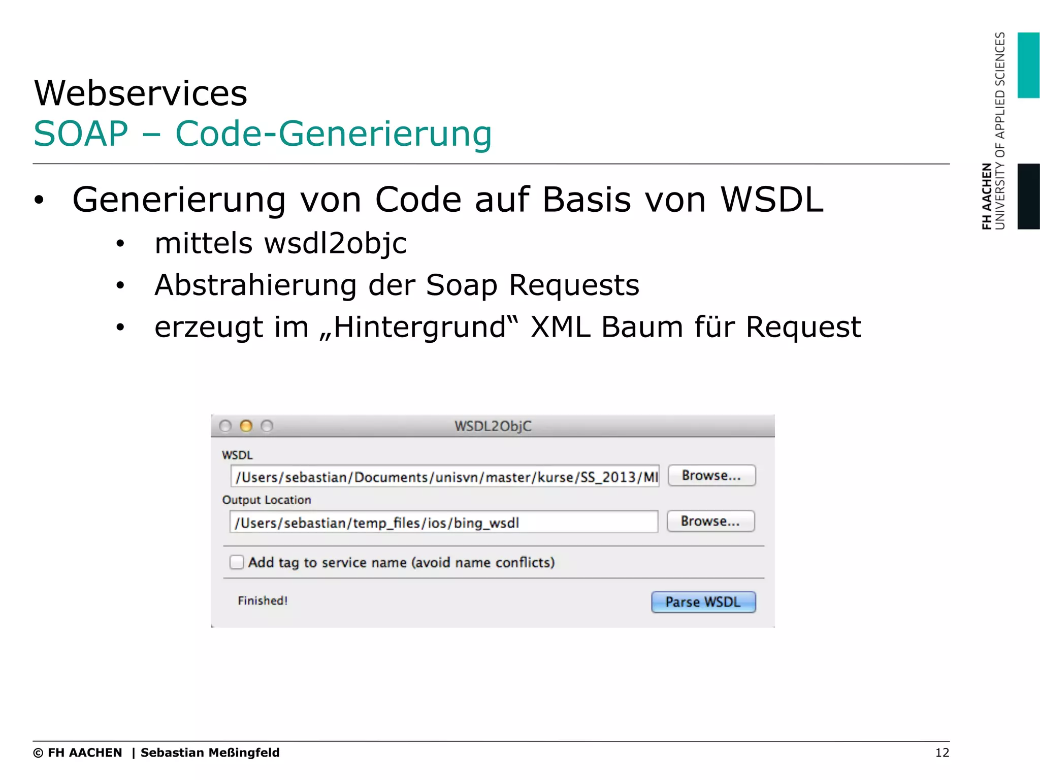 Webservices
SOAP – Code-Generierung
12© FH AACHEN | Sebastian Meßingfeld
•  Generierung von Code auf Basis von WSDL
•  mittels wsdl2objc
•  Abstrahierung der Soap Requests
•  erzeugt im „Hintergrund“ XML Baum für Request
 