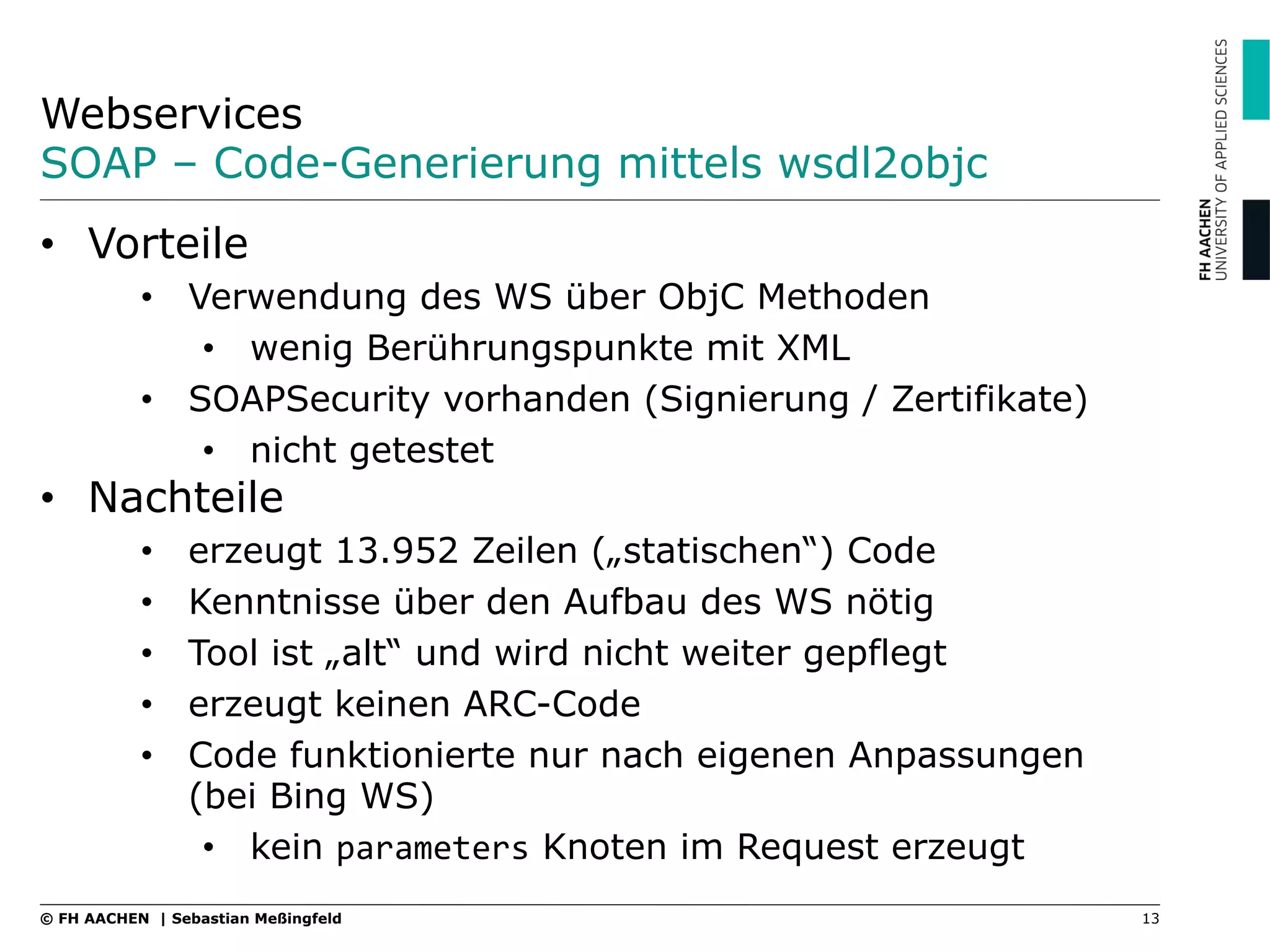 Webservices
SOAP – Code-Generierung mittels wsdl2objc
13© FH AACHEN | Sebastian Meßingfeld
•  Vorteile
•  Verwendung des WS über ObjC Methoden
•  wenig Berührungspunkte mit XML
•  SOAPSecurity vorhanden (Signierung / Zertifikate)
•  nicht getestet
•  Nachteile
•  erzeugt 13.952 Zeilen („statischen“) Code
•  Kenntnisse über den Aufbau des WS nötig
•  Tool ist „alt“ und wird nicht weiter gepflegt
•  erzeugt keinen ARC-Code
•  Code funktionierte nur nach eigenen Anpassungen
(bei Bing WS)
•  kein parameters Knoten im Request erzeugt
 
