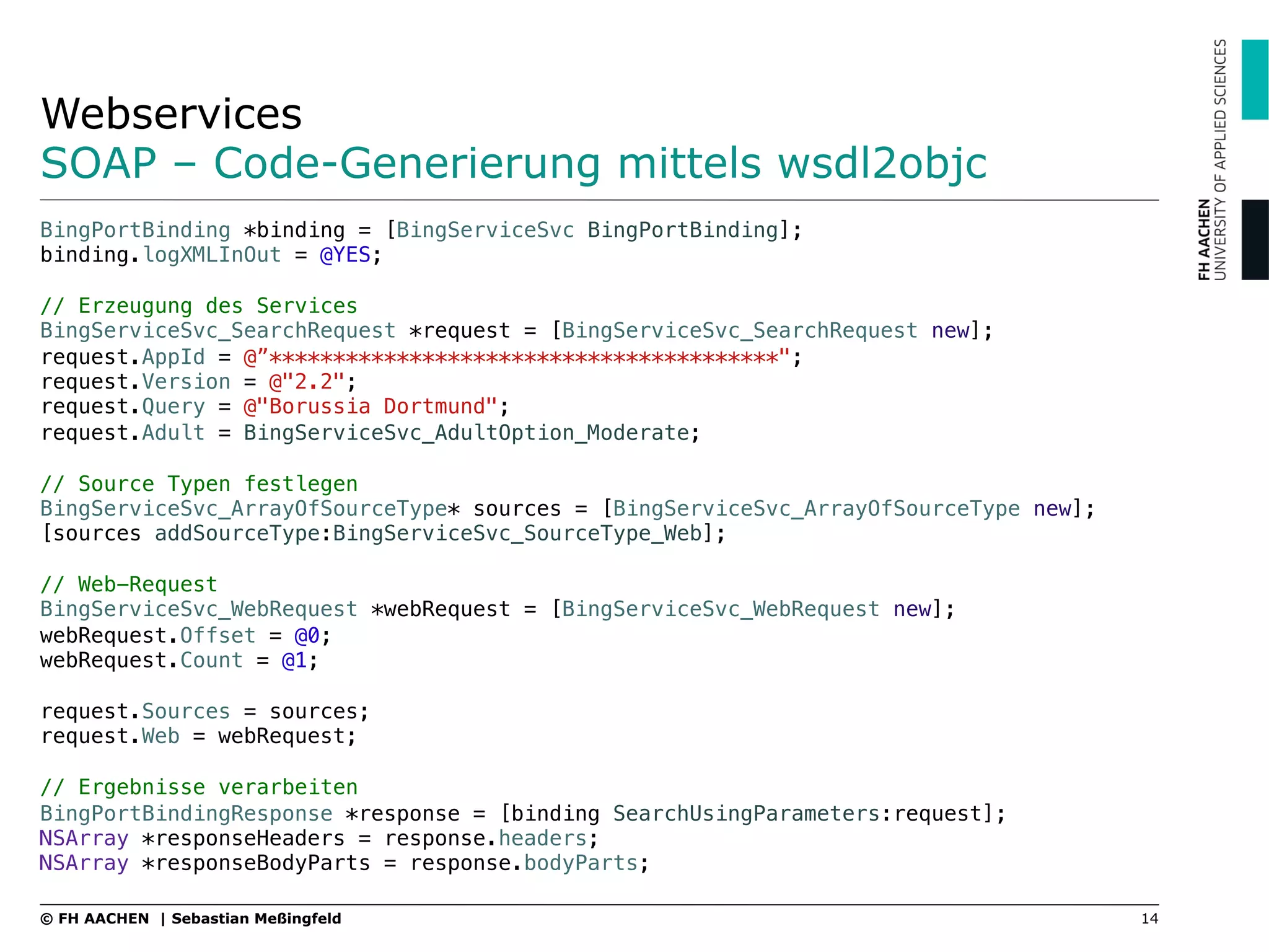 Webservices
SOAP – Code-Generierung mittels wsdl2objc
14© FH AACHEN | Sebastian Meßingfeld
BingPortBinding *binding = [BingServiceSvc BingPortBinding];!
binding.logXMLInOut = @YES;!
!
// Erzeugung des Services!
BingServiceSvc_SearchRequest *request = [BingServiceSvc_SearchRequest new];!
request.AppId = @”****************************************";!
request.Version = @"2.2";!
request.Query = @"Borussia Dortmund";!
request.Adult = BingServiceSvc_AdultOption_Moderate;!
!
// Source Typen festlegen!
BingServiceSvc_ArrayOfSourceType* sources = [BingServiceSvc_ArrayOfSourceType new];!
[sources addSourceType:BingServiceSvc_SourceType_Web];!
!
// Web-Request !
BingServiceSvc_WebRequest *webRequest = [BingServiceSvc_WebRequest new];!
webRequest.Offset = @0;!
webRequest.Count = @1;!
!
request.Sources = sources;!
request.Web = webRequest;!
!
// Ergebnisse verarbeiten!
BingPortBindingResponse *response = [binding SearchUsingParameters:request];!
NSArray *responseHeaders = response.headers;!
NSArray *responseBodyParts = response.bodyParts;
 