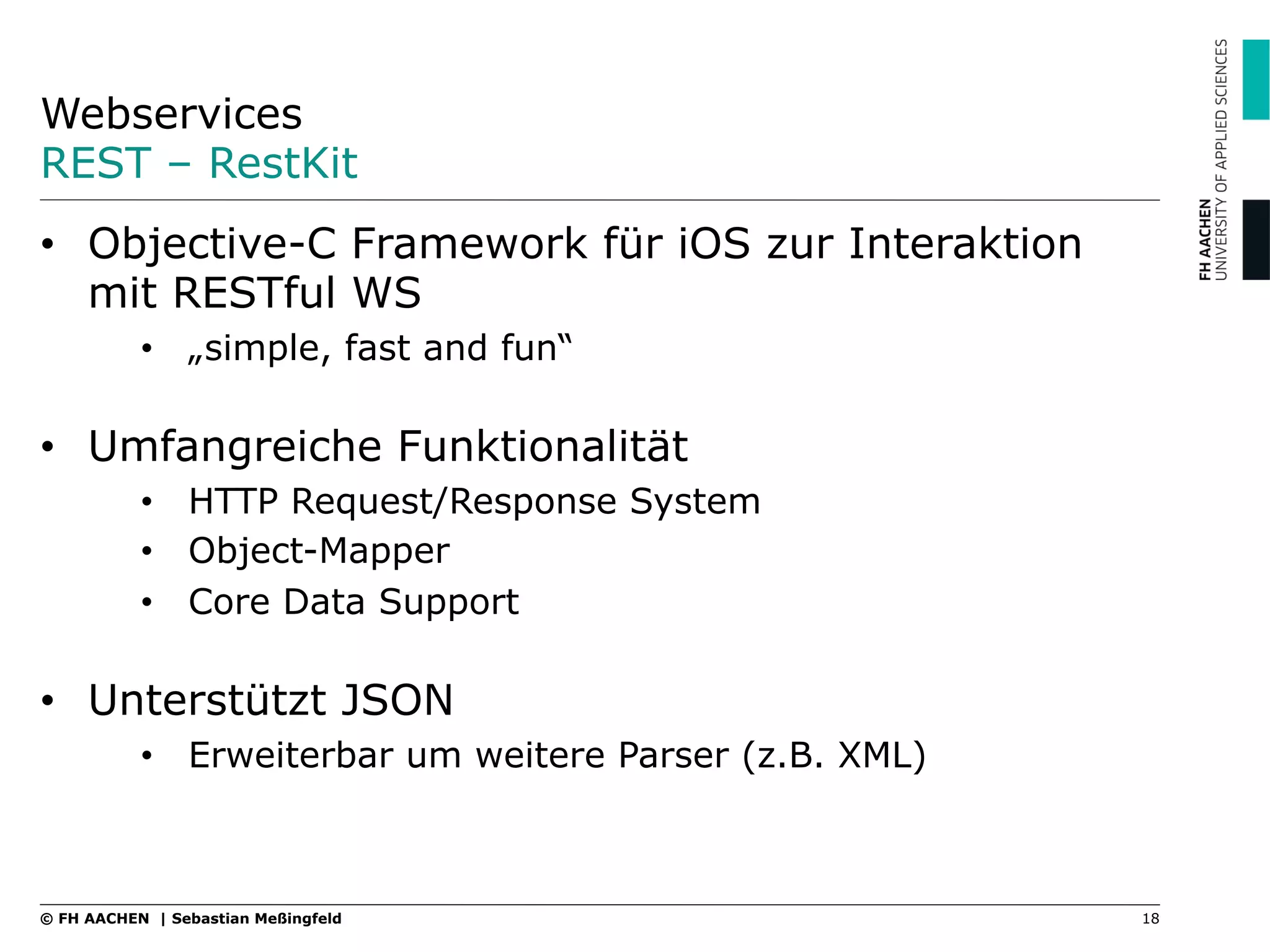 Webservices
REST – RestKit
18© FH AACHEN | Sebastian Meßingfeld
•  Objective-C Framework für iOS zur Interaktion
mit RESTful WS
•  „simple, fast and fun“
•  Umfangreiche Funktionalität
•  HTTP Request/Response System
•  Object-Mapper
•  Core Data Support
•  Unterstützt JSON
•  Erweiterbar um weitere Parser (z.B. XML)
 