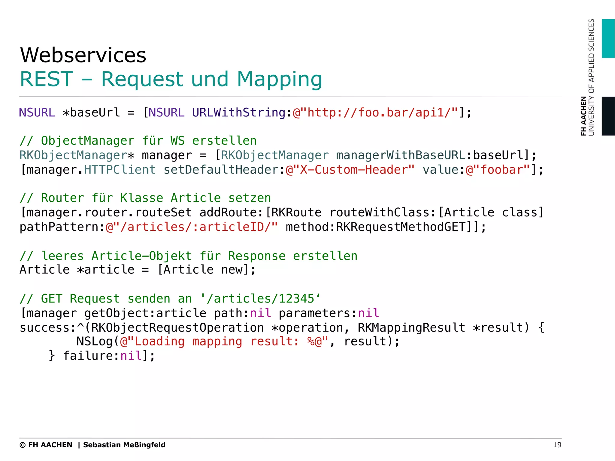 Webservices
REST – Request und Mapping
19© FH AACHEN | Sebastian Meßingfeld
NSURL *baseUrl = [NSURL URLWithString:@"http://foo.bar/api1/"];!
!
// ObjectManager für WS erstellen!
RKObjectManager* manager = [RKObjectManager managerWithBaseURL:baseUrl];!
[manager.HTTPClient setDefaultHeader:@"X-Custom-Header" value:@"foobar"];!
!
// Router für Klasse Article setzen!
[manager.router.routeSet addRoute:[RKRoute routeWithClass:[Article class] !
pathPattern:@"/articles/:articleID/" method:RKRequestMethodGET]];!
!
// leeres Article-Objekt für Response erstellen!
Article *article = [Article new];!
!
// GET Request senden an '/articles/12345‘!
[manager getObject:article path:nil parameters:nil
success:^(RKObjectRequestOperation *operation, RKMappingResult *result) {!
NSLog(@"Loading mapping result: %@", result);!
} failure:nil];!
 