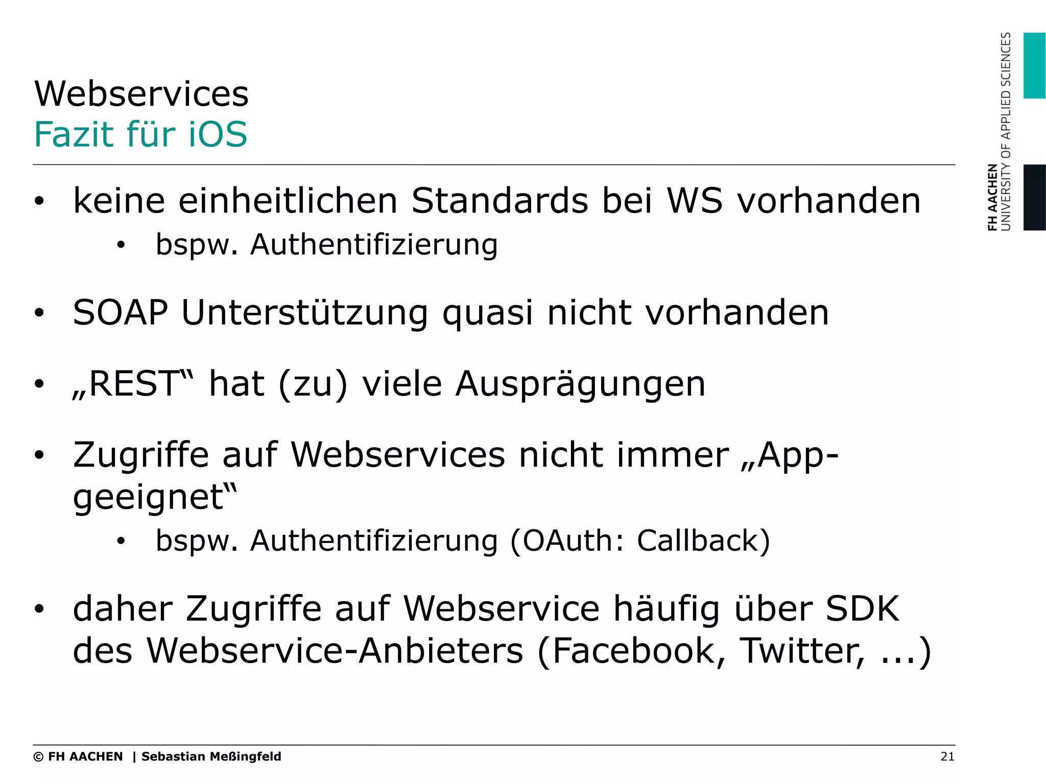 Webservices
Fazit für iOS
21© FH AACHEN | Sebastian Meßingfeld
•  keine einheitlichen Standards bei WS vorhanden
•  bspw. Authentifizierung
•  SOAP Unterstützung quasi nicht vorhanden
•  „REST“ hat (zu) viele Ausprägungen
•  Zugriffe auf Webservices nicht immer „App-
geeignet“
•  bspw. Authentifizierung (OAuth: Callback)
•  daher Zugriffe auf Webservice häufig über SDK
des Webservice-Anbieters (Facebook, Twitter, ...)
 