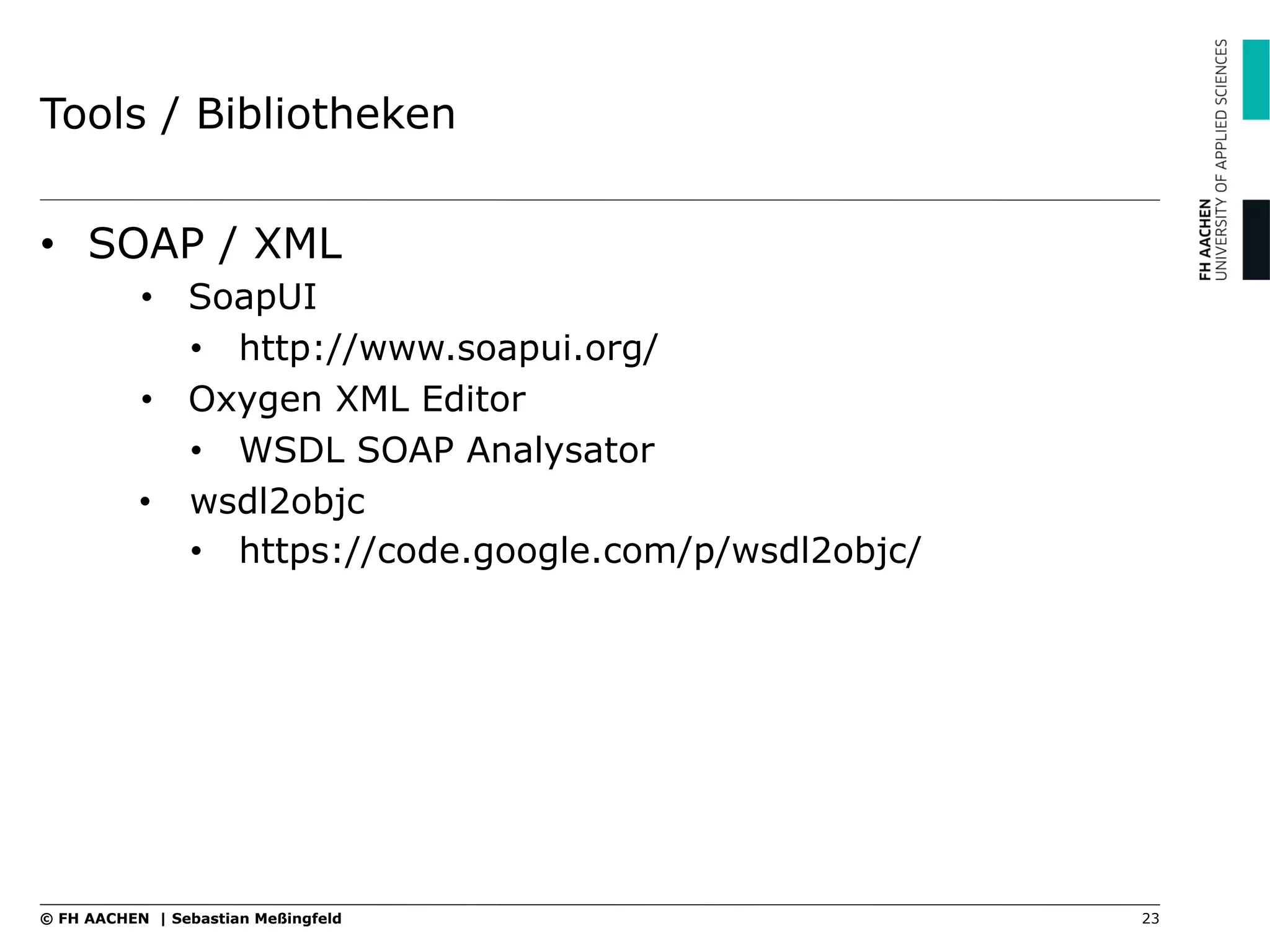 Tools / Bibliotheken
•  SOAP / XML
•  SoapUI
•  http://www.soapui.org/
•  Oxygen XML Editor
•  WSDL SOAP Analysator
•  wsdl2objc
•  https://code.google.com/p/wsdl2objc/
23© FH AACHEN | Sebastian Meßingfeld
 