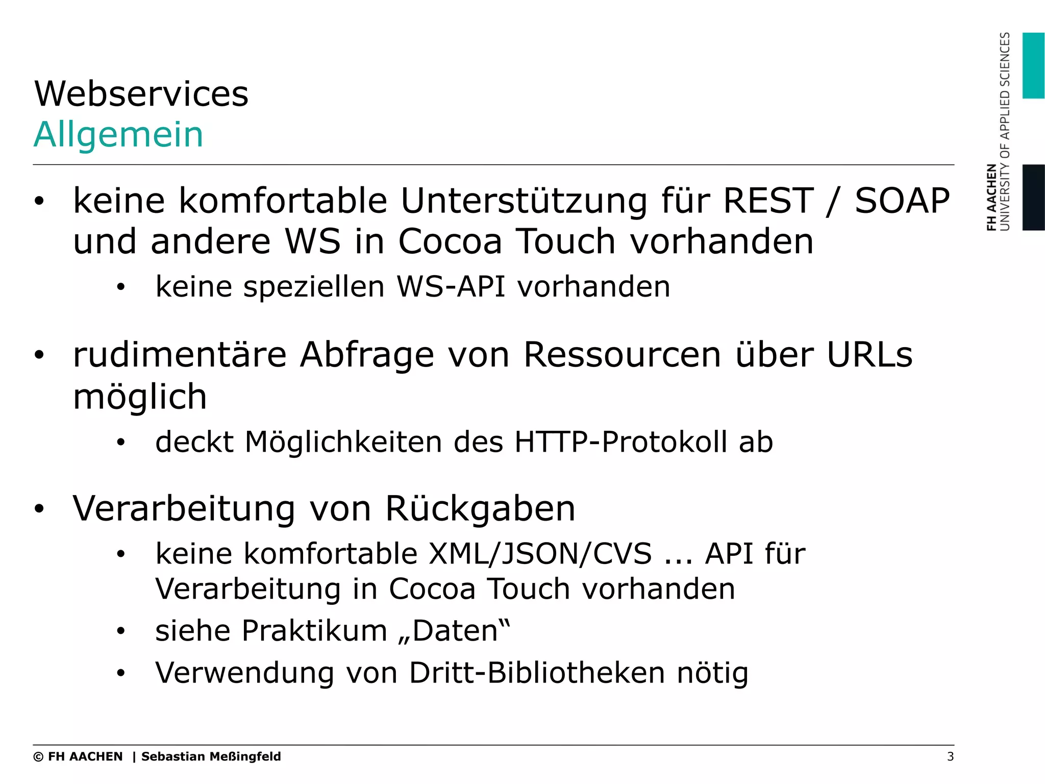 Webservices
Allgemein
•  keine komfortable Unterstützung für REST / SOAP
und andere WS in Cocoa Touch vorhanden
•  keine speziellen WS-API vorhanden
•  rudimentäre Abfrage von Ressourcen über URLs
möglich
•  deckt Möglichkeiten des HTTP-Protokoll ab
•  Verarbeitung von Rückgaben
•  keine komfortable XML/JSON/CVS ... API für
Verarbeitung in Cocoa Touch vorhanden
•  siehe Praktikum „Daten“
•  Verwendung von Dritt-Bibliotheken nötig
3© FH AACHEN | Sebastian Meßingfeld
 