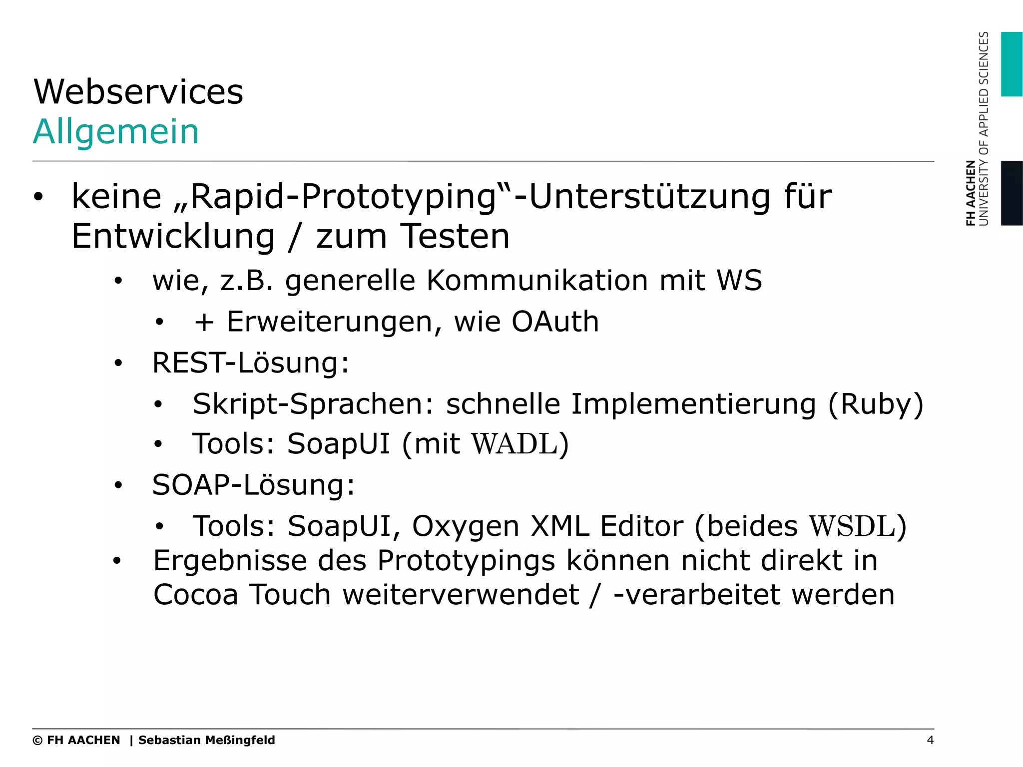 Webservices
Allgemein
•  keine „Rapid-Prototyping“-Unterstützung für
Entwicklung / zum Testen
•  wie, z.B. generelle Kommunikation mit WS
•  + Erweiterungen, wie OAuth
•  REST-Lösung:
•  Skript-Sprachen: schnelle Implementierung (Ruby)
•  Tools: SoapUI (mit WADL)
•  SOAP-Lösung:
•  Tools: SoapUI, Oxygen XML Editor (beides WSDL)
•  Ergebnisse des Prototypings können nicht direkt in
Cocoa Touch weiterverwendet / -verarbeitet werden
4© FH AACHEN | Sebastian Meßingfeld
 