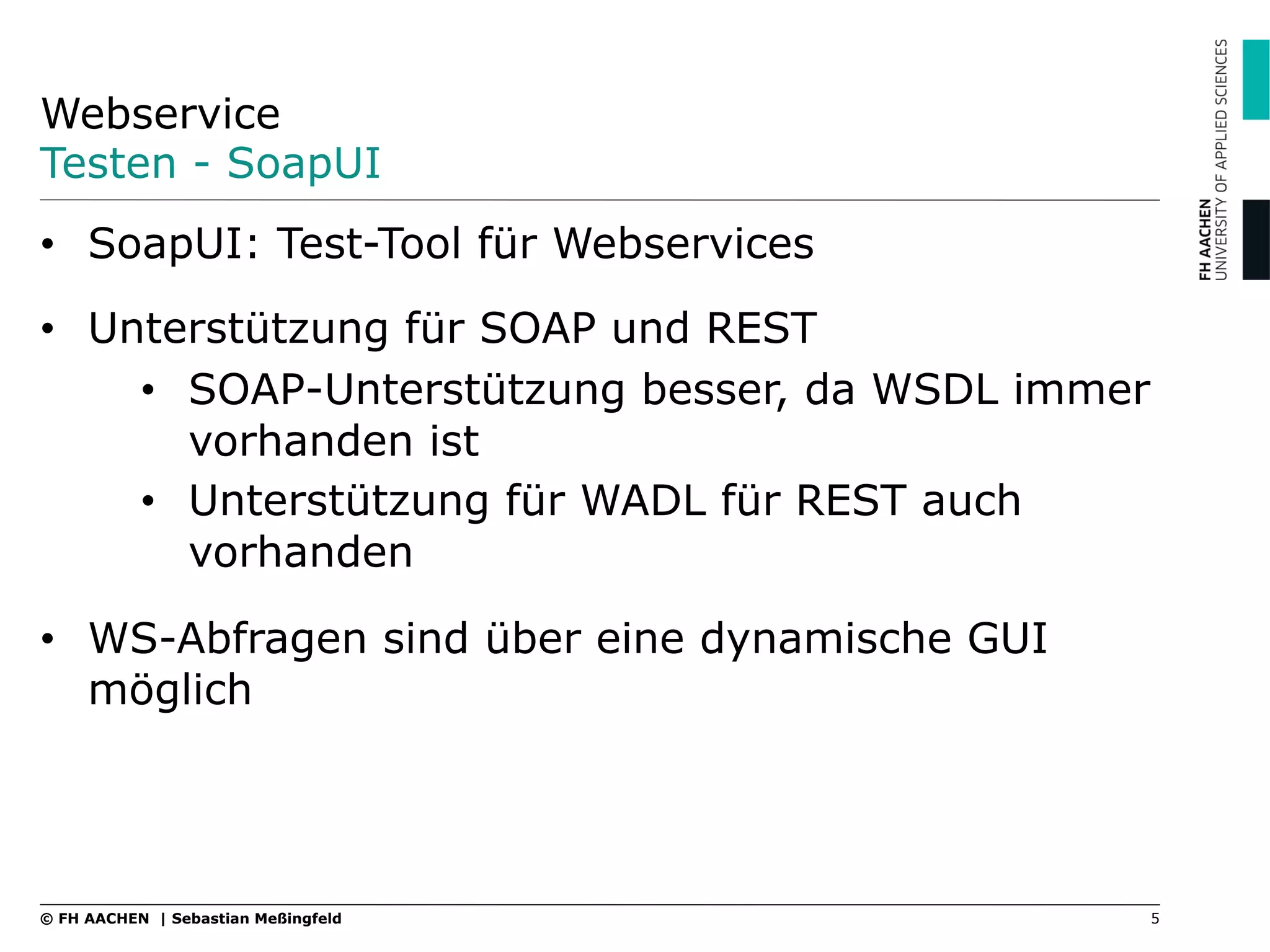 Webservice
Testen - SoapUI
•  SoapUI: Test-Tool für Webservices
•  Unterstützung für SOAP und REST
•  SOAP-Unterstützung besser, da WSDL immer
vorhanden ist
•  Unterstützung für WADL für REST auch
vorhanden
•  WS-Abfragen sind über eine dynamische GUI
möglich
5© FH AACHEN | Sebastian Meßingfeld
 