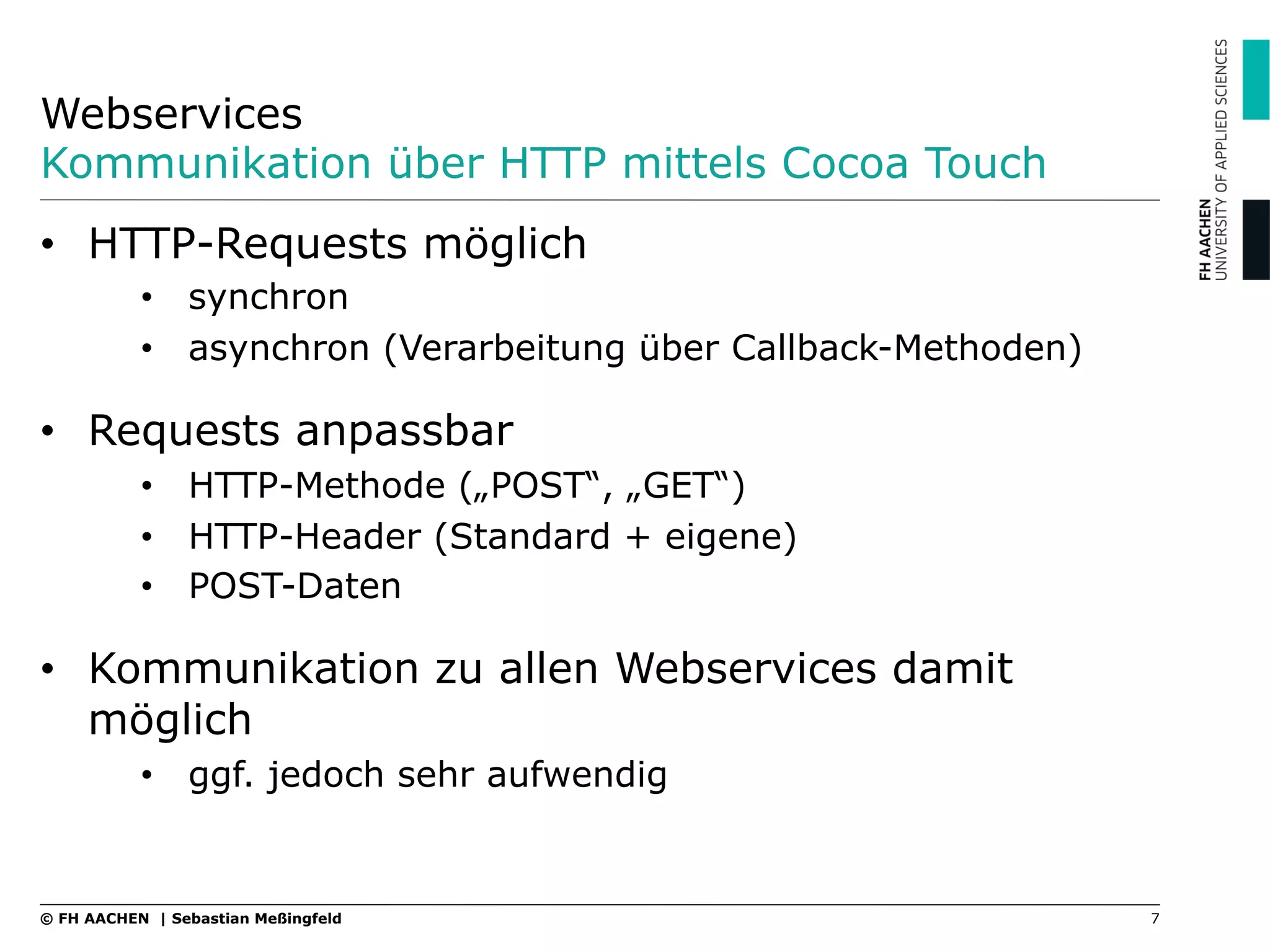 Webservices
Kommunikation über HTTP mittels Cocoa Touch
7© FH AACHEN | Sebastian Meßingfeld
•  HTTP-Requests möglich
•  synchron
•  asynchron (Verarbeitung über Callback-Methoden)
•  Requests anpassbar
•  HTTP-Methode („POST“, „GET“)
•  HTTP-Header (Standard + eigene)
•  POST-Daten
•  Kommunikation zu allen Webservices damit
möglich
•  ggf. jedoch sehr aufwendig
 