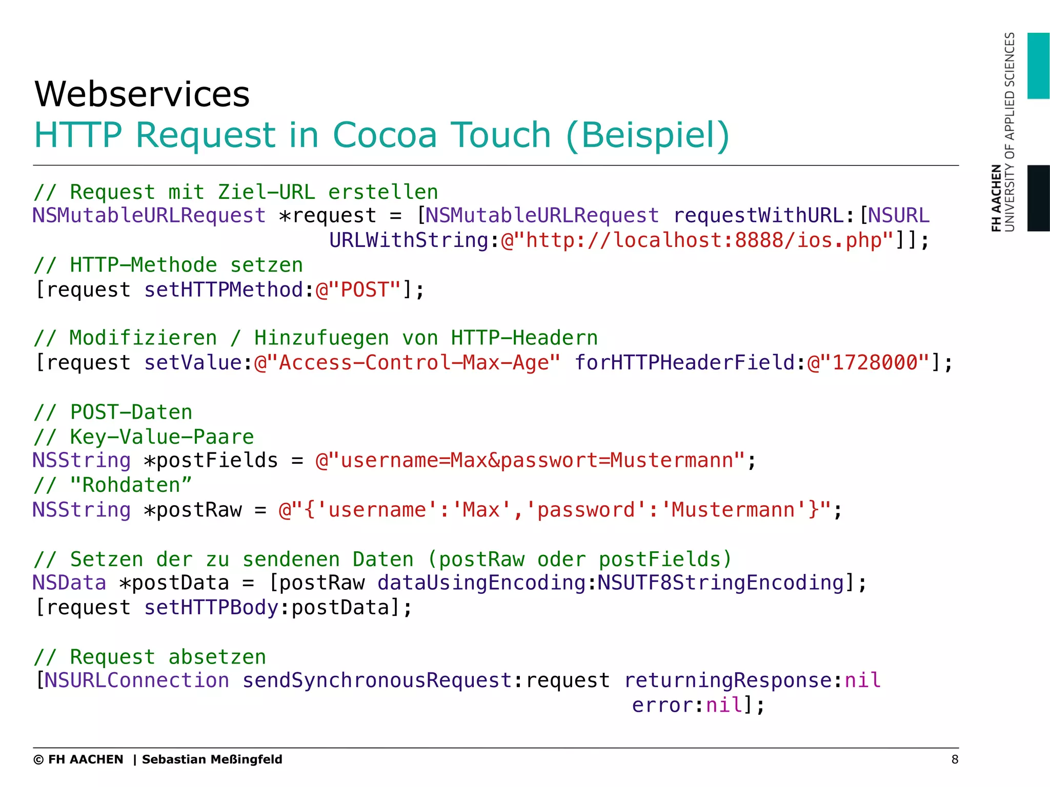 Webservices
HTTP Request in Cocoa Touch (Beispiel)
8© FH AACHEN | Sebastian Meßingfeld
// Request mit Ziel-URL erstellen!
NSMutableURLRequest *request = [NSMutableURLRequest requestWithURL:[NSURL
" " URLWithString:@"http://localhost:8888/ios.php"]];!
// HTTP-Methode setzen!
[request setHTTPMethod:@"POST"];!
!
// Modifizieren / Hinzufuegen von HTTP-Headern!
[request setValue:@"Access-Control-Max-Age" forHTTPHeaderField:@"1728000"];!
!
// POST-Daten!
// Key-Value-Paare!
NSString *postFields = @"username=Max&passwort=Mustermann";!
// "Rohdaten”!
NSString *postRaw = @"{'username':'Max','password':'Mustermann'}";!
!
// Setzen der zu sendenen Daten (postRaw oder postFields)!
NSData *postData = [postRaw dataUsingEncoding:NSUTF8StringEncoding];!
[request setHTTPBody:postData];!
!
// Request absetzen!
[NSURLConnection sendSynchronousRequest:request returningResponse:nil
" " " " " error:nil];
 