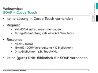 Webservices
SOAP – Cocoa Touch
11© FH AACHEN | Sebastian Meßingfeld
•  keine Lösung in Cocoa Touch vorhanden
•  Request
•  XML-DOM selbst zusammenbauen
•  String-Verknüpfung (als eine Art Template)
•  Response
•  NSXML (SAX)
•  libxml2 (DOM-Verarbeitung / C Bibliothek)
•  Dritt-Bibliothek: z.B. TouchXML
•  keine (gute) Dritt-Bibliothek für SOAP vorhanden
 