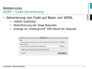 Webservices
SOAP – Code-Generierung
12© FH AACHEN | Sebastian Meßingfeld
•  Generierung von Code auf Basis von WSDL
•  mittels wsdl2objc
•  Abstrahierung der Soap Requests
•  erzeugt im „Hintergrund“ XML Baum für Request
 