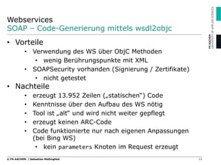 Webservices
SOAP – Code-Generierung mittels wsdl2objc
13© FH AACHEN | Sebastian Meßingfeld
•  Vorteile
•  Verwendung des WS über ObjC Methoden
•  wenig Berührungspunkte mit XML
•  SOAPSecurity vorhanden (Signierung / Zertifikate)
•  nicht getestet
•  Nachteile
•  erzeugt 13.952 Zeilen („statischen“) Code
•  Kenntnisse über den Aufbau des WS nötig
•  Tool ist „alt“ und wird nicht weiter gepflegt
•  erzeugt keinen ARC-Code
•  Code funktionierte nur nach eigenen Anpassungen
(bei Bing WS)
•  kein parameters Knoten im Request erzeugt
 