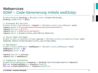 Webservices
SOAP – Code-Generierung mittels wsdl2objc
14© FH AACHEN | Sebastian Meßingfeld
BingPortBinding *binding = [BingServiceSvc BingPortBinding];!
binding.logXMLInOut = @YES;!
!
// Erzeugung des Services!
BingServiceSvc_SearchRequest *request = [BingServiceSvc_SearchRequest new];!
request.AppId = @”****************************************";!
request.Version = @"2.2";!
request.Query = @"Borussia Dortmund";!
request.Adult = BingServiceSvc_AdultOption_Moderate;!
!
// Source Typen festlegen!
BingServiceSvc_ArrayOfSourceType* sources = [BingServiceSvc_ArrayOfSourceType new];!
[sources addSourceType:BingServiceSvc_SourceType_Web];!
!
// Web-Request !
BingServiceSvc_WebRequest *webRequest = [BingServiceSvc_WebRequest new];!
webRequest.Offset = @0;!
webRequest.Count = @1;!
!
request.Sources = sources;!
request.Web = webRequest;!
!
// Ergebnisse verarbeiten!
BingPortBindingResponse *response = [binding SearchUsingParameters:request];!
NSArray *responseHeaders = response.headers;!
NSArray *responseBodyParts = response.bodyParts;
 
