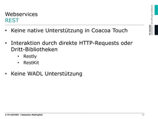 Webservices
REST
17© FH AACHEN | Sebastian Meßingfeld
•  Keine native Unterstützung in Coacoa Touch
•  Interaktion durch direkte HTTP-Requests oder
Dritt-Bibliotheken
•  Restly
•  RestKit
•  Keine WADL Unterstützung
 