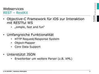 Webservices
REST – RestKit
18© FH AACHEN | Sebastian Meßingfeld
•  Objective-C Framework für iOS zur Interaktion
mit RESTful WS
•  „simple, fast and fun“
•  Umfangreiche Funktionalität
•  HTTP Request/Response System
•  Object-Mapper
•  Core Data Support
•  Unterstützt JSON
•  Erweiterbar um weitere Parser (z.B. XML)
 