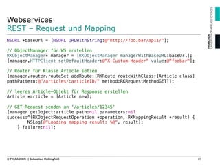 Webservices
REST – Request und Mapping
19© FH AACHEN | Sebastian Meßingfeld
NSURL *baseUrl = [NSURL URLWithString:@"http://foo.bar/api1/"];!
!
// ObjectManager für WS erstellen!
RKObjectManager* manager = [RKObjectManager managerWithBaseURL:baseUrl];!
[manager.HTTPClient setDefaultHeader:@"X-Custom-Header" value:@"foobar"];!
!
// Router für Klasse Article setzen!
[manager.router.routeSet addRoute:[RKRoute routeWithClass:[Article class] !
pathPattern:@"/articles/:articleID/" method:RKRequestMethodGET]];!
!
// leeres Article-Objekt für Response erstellen!
Article *article = [Article new];!
!
// GET Request senden an '/articles/12345‘!
[manager getObject:article path:nil parameters:nil
success:^(RKObjectRequestOperation *operation, RKMappingResult *result) {!
NSLog(@"Loading mapping result: %@", result);!
} failure:nil];!
 
