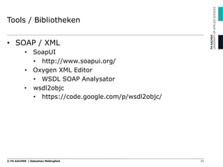 Tools / Bibliotheken
•  SOAP / XML
•  SoapUI
•  http://www.soapui.org/
•  Oxygen XML Editor
•  WSDL SOAP Analysator
•  wsdl2objc
•  https://code.google.com/p/wsdl2objc/
23© FH AACHEN | Sebastian Meßingfeld
 