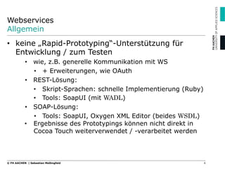 Webservices
Allgemein
•  keine „Rapid-Prototyping“-Unterstützung für
Entwicklung / zum Testen
•  wie, z.B. generelle Kommunikation mit WS
•  + Erweiterungen, wie OAuth
•  REST-Lösung:
•  Skript-Sprachen: schnelle Implementierung (Ruby)
•  Tools: SoapUI (mit WADL)
•  SOAP-Lösung:
•  Tools: SoapUI, Oxygen XML Editor (beides WSDL)
•  Ergebnisse des Prototypings können nicht direkt in
Cocoa Touch weiterverwendet / -verarbeitet werden
4© FH AACHEN | Sebastian Meßingfeld
 