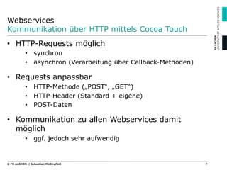 Webservices
Kommunikation über HTTP mittels Cocoa Touch
7© FH AACHEN | Sebastian Meßingfeld
•  HTTP-Requests möglich
•  synchron
•  asynchron (Verarbeitung über Callback-Methoden)
•  Requests anpassbar
•  HTTP-Methode („POST“, „GET“)
•  HTTP-Header (Standard + eigene)
•  POST-Daten
•  Kommunikation zu allen Webservices damit
möglich
•  ggf. jedoch sehr aufwendig
 