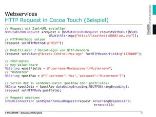 Webservices
HTTP Request in Cocoa Touch (Beispiel)
8© FH AACHEN | Sebastian Meßingfeld
// Request mit Ziel-URL erstellen!
NSMutableURLRequest *request = [NSMutableURLRequest requestWithURL:[NSURL
" " URLWithString:@"http://localhost:8888/ios.php"]];!
// HTTP-Methode setzen!
[request setHTTPMethod:@"POST"];!
!
// Modifizieren / Hinzufuegen von HTTP-Headern!
[request setValue:@"Access-Control-Max-Age" forHTTPHeaderField:@"1728000"];!
!
// POST-Daten!
// Key-Value-Paare!
NSString *postFields = @"username=Max&passwort=Mustermann";!
// "Rohdaten”!
NSString *postRaw = @"{'username':'Max','password':'Mustermann'}";!
!
// Setzen der zu sendenen Daten (postRaw oder postFields)!
NSData *postData = [postRaw dataUsingEncoding:NSUTF8StringEncoding];!
[request setHTTPBody:postData];!
!
// Request absetzen!
[NSURLConnection sendSynchronousRequest:request returningResponse:nil
" " " " " error:nil];
 