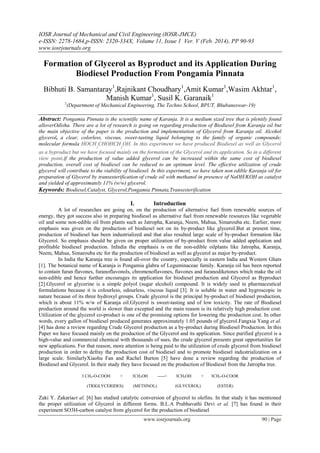 IOSR Journal of Mechanical and Civil Engineering (IOSR-JMCE)
e-ISSN: 2278-1684,p-ISSN: 2320-334X, Volume 11, Issue 1 Ver. V (Feb. 2014), PP 90-93
www.iosrjournals.org
www.iosrjournals.org 90 | Page
Formation of Glycerol as Byproduct and its Application During
Biodiesel Production From Pongamia Pinnata
Bibhuti B. Samantaray1
,Rajnikant Choudhary1
,Amit Kumar1
,Wasim Akhtar1
,
Manish Kumar1
, Susil K. Garanaik1
1
(Department of Mechanical Engineering, The Techno School, BPUT, Bhubaneswar-19)
Abstract: Pongamia Pinnata is the scientific name of Karanja. It is a medium sized tree that is plentily found
alloverOdisha. There are a lot of research is going on regarding production of Biodiesel from Karanja oil but
the main objective of the paper is the production and implementation of Glycerol from Karanja oil. Alcohol
glycerol, a clear, colorless, viscous, sweet-tasting liquid belonging to the family of organic compounds;
molecular formula HOCH
2
CHOHCH
2
OH. In this experiment we have produced Biodiesel as well as Glycerol
as a byproduct but we have focused mainly on the formation of the Glycerol and its application. So in a different
view point,if the production of value added glycerol can be increased within the same cost of biodiesel
production, overall cost of biodiesel can be reduced to an optimum level. The effective utilization of crude
glycerol will contribute to the viability of biodiesel. In this experiment, we have taken non edible Karanja oil for
preparation of Glycerol by transesterification of crude oil with methanol in presence of NaOH/KOH as catalyst
and yielded of approximately 11% (w/w) glycerol.
Keywords: Biodiesel,Catalyst, Glycerol,Pongamia Pinnata,Transesterification
I. Introduction
A lot of researches are going on, on the production of alternative fuel from renewable sources of
energy, they got success also in preparing biodiesel as alternative fuel from renewable resources like vegetable
oil and some non-edible oil from plants such as Jatropha, Karanja, Neem, Mahua, Simarouba etc. Earlier, more
emphasis was given on the production of biodiesel not on its by-product like glycerol.But at present time,
production of biodiesel has been industrialized and that also resulted large scale of by-product formation like
Glycerol. So emphasis should be given on proper utilization of by-product from value added application and
profitable biodiesel production. InIndia the emphasis is on the non-edible oilplants like Jatropha, Karanja,
Neem, Mahua, Simarouba etc for the production of biodiesel as well as glycerol as major by-product.
In India the Karanja tree is found all-over the country, especially in eastern India and Western Ghats
[1]. The botanical name of Karanja is Pongamia glabra of Leguminaceae family. Karanja oil has been reported
to contain furan flavones, furanoflavonols, chromenoflavones, flavones and furanodiketones which make the oil
non-edible and hence further encourages its application for biodiesel production and Glycerol as Byproduct
[2].Glycerol or glycerine is a simple polyol (sugar alcohol) compound. It is widely used in pharmaceutical
formulations because it is colourless, odourless, viscous liquid [3]. It is soluble in water and hygroscopic in
nature because of its three hydroxyl groups. Crude glycerol is the principal by-product of biodiesel production,
which is about 11% w/w of Karanja oil.Glycerol is sweet-tasting and of low toxicity. The rate of Biodiesel
production around the world is slower than excepted and the main reason is its relatively high production cost.
Utilization of the glycerol co-product is one of the promising options for lowering the production cost. In other
words, every gallon of biodiesel produced generates approximately 1.05 pounds of glycerol.Fangxia Yang et al.
[4] has done a review regarding Crude Glycerol production as a by-product during Biodiesel Production. In this
Paper we have focused mainly on the production of the Glycerol and its application. Since purified glycerol is a
high-value and commercial chemical with thousands of uses, the crude glycerol presents great opportunities for
new applications. For that reason, more attention is being paid to the utilization of crude glycerol from biodiesel
production in order to defray the production cost of biodiesel and to promote biodiesel industrialization on a
large scale. SimilarlyXiaohu Fan and Rachel Burton [5] have done a review regarding the production of
Biodiesel and Glycerol. In their study they have focused on the production of Biodiesel from the Jatropha tree.
3 CH2-O-COOH + 3CH3OH -----> 3CH2OH + 3CH3-O-COOR
(TRIGLYCERIDES) (METHNOL) (GLYCEROL) (ESTER)
Zaki Y. Zakariaet al. [6] has studied catalytic conversion of glycerol to olefins. In that study it has mentioned
the proper utilization of Glycerol in different forms. B.L.A Prabhavathi Devi et al. [7] has found in their
experiment SO3H-carbon catalyst from glycerol for the production of biodiesel
 