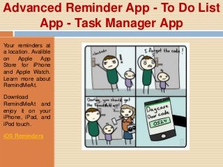 Advanced Reminder App - To Do List
App - Task Manager App
Your reminders at
a location. Avalible
on Apple App
Store for iPhone
and Apple Watch.
Learn more about
RemindMeAt.
Download
RemindMeAt and
enjoy it on your
iPhone, iPad, and
iPod touch.
iOS Reminders
 