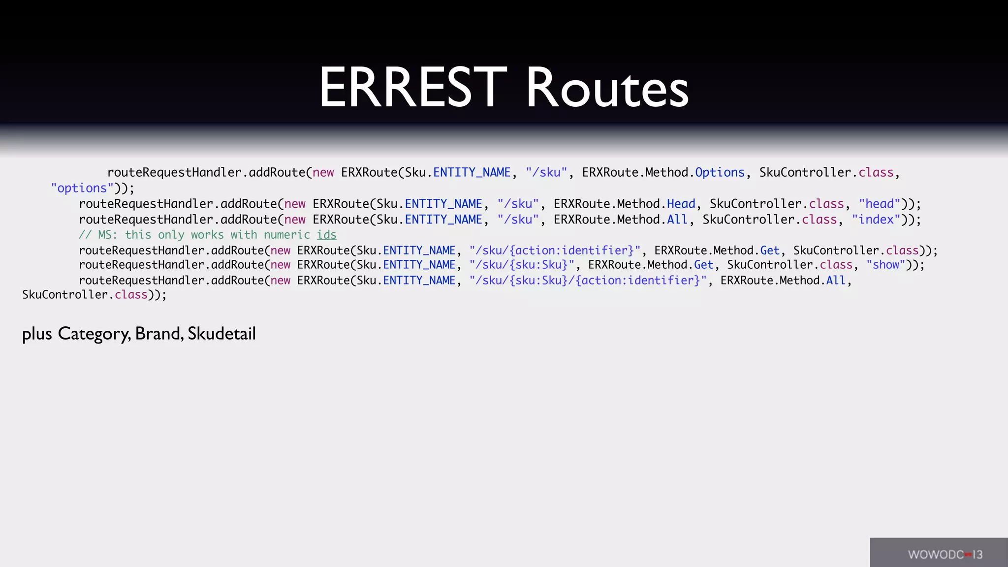 ERREST Routes
	 	 routeRequestHandler.addRoute(new ERXRoute(Sku.ENTITY_NAME, "/sku", ERXRoute.Method.Options, SkuController.class,
"options"));
	 	 routeRequestHandler.addRoute(new ERXRoute(Sku.ENTITY_NAME, "/sku", ERXRoute.Method.Head, SkuController.class, "head"));
	 	 routeRequestHandler.addRoute(new ERXRoute(Sku.ENTITY_NAME, "/sku", ERXRoute.Method.All, SkuController.class, "index"));
	 	 // MS: this only works with numeric ids
	 	 routeRequestHandler.addRoute(new ERXRoute(Sku.ENTITY_NAME, "/sku/{action:identifier}", ERXRoute.Method.Get, SkuController.class));
	 	 routeRequestHandler.addRoute(new ERXRoute(Sku.ENTITY_NAME, "/sku/{sku:Sku}", ERXRoute.Method.Get, SkuController.class, "show"));
	 	 routeRequestHandler.addRoute(new ERXRoute(Sku.ENTITY_NAME, "/sku/{sku:Sku}/{action:identifier}", ERXRoute.Method.All,
SkuController.class));
plus Category, Brand, Skudetail
 