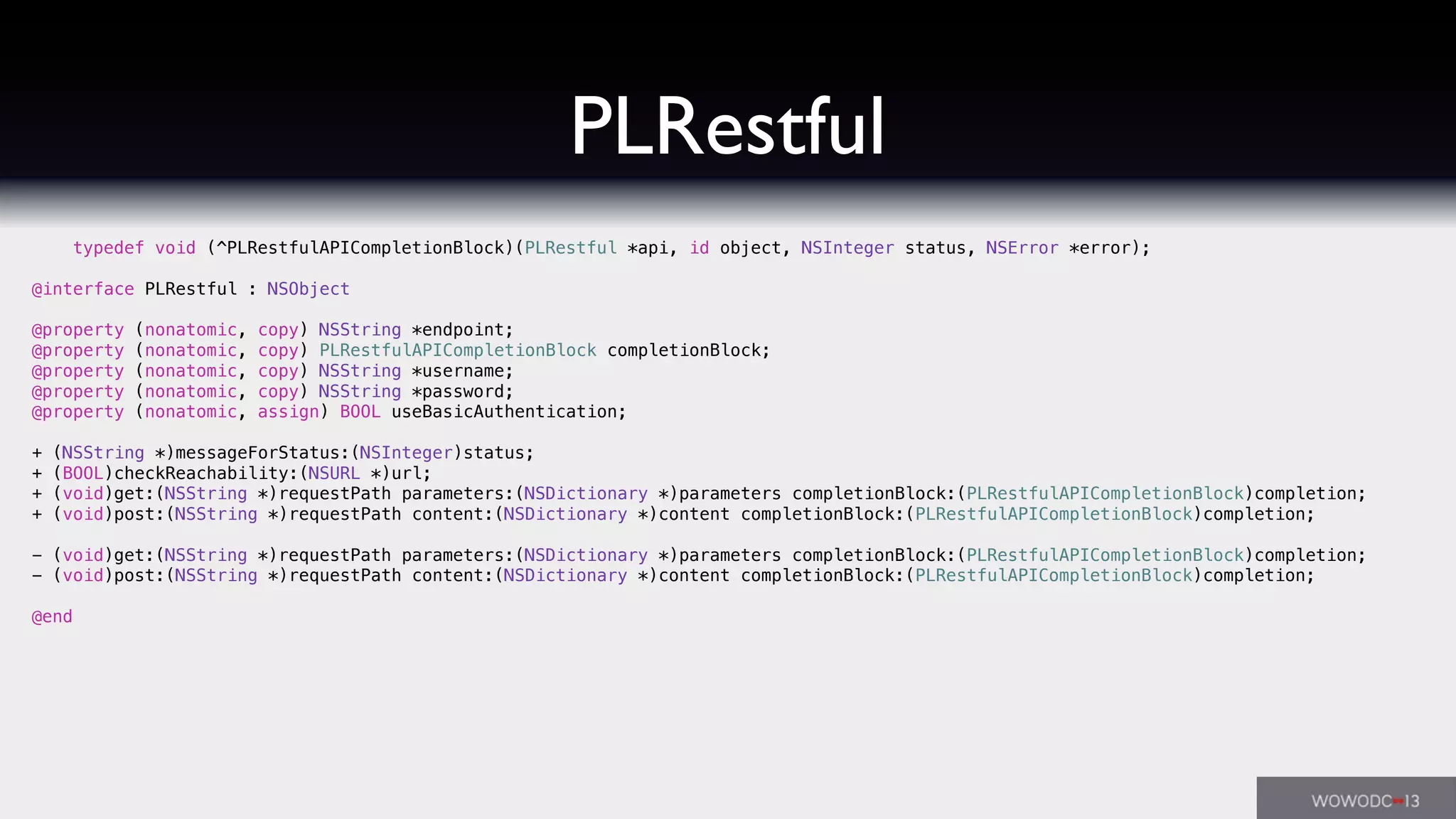 PLRestful
typedef void (^PLRestfulAPICompletionBlock)(PLRestful *api, id object, NSInteger status, NSError *error);
@interface PLRestful : NSObject
@property (nonatomic, copy) NSString *endpoint;
@property (nonatomic, copy) PLRestfulAPICompletionBlock completionBlock;
@property (nonatomic, copy) NSString *username;
@property (nonatomic, copy) NSString *password;
@property (nonatomic, assign) BOOL useBasicAuthentication;
+ (NSString *)messageForStatus:(NSInteger)status;
+ (BOOL)checkReachability:(NSURL *)url;
+ (void)get:(NSString *)requestPath parameters:(NSDictionary *)parameters completionBlock:(PLRestfulAPICompletionBlock)completion;
+ (void)post:(NSString *)requestPath content:(NSDictionary *)content completionBlock:(PLRestfulAPICompletionBlock)completion;
- (void)get:(NSString *)requestPath parameters:(NSDictionary *)parameters completionBlock:(PLRestfulAPICompletionBlock)completion;
- (void)post:(NSString *)requestPath content:(NSDictionary *)content completionBlock:(PLRestfulAPICompletionBlock)completion;
@end
 