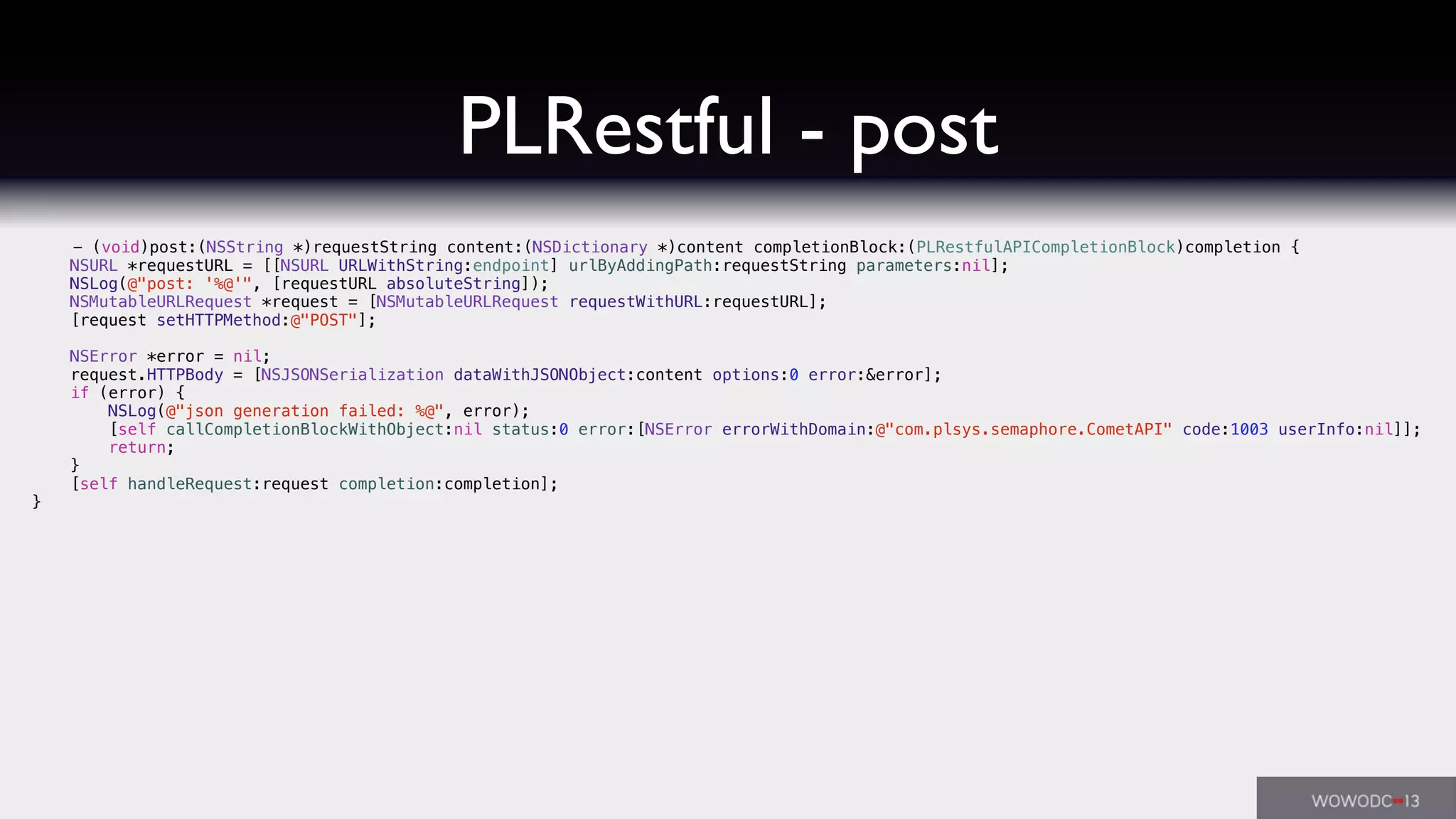 PLRestful - post
- (void)post:(NSString *)requestString content:(NSDictionary *)content completionBlock:(PLRestfulAPICompletionBlock)completion {
NSURL *requestURL = [[NSURL URLWithString:endpoint] urlByAddingPath:requestString parameters:nil];
NSLog(@"post: '%@'", [requestURL absoluteString]);
NSMutableURLRequest *request = [NSMutableURLRequest requestWithURL:requestURL];
[request setHTTPMethod:@"POST"];
NSError *error = nil;
request.HTTPBody = [NSJSONSerialization dataWithJSONObject:content options:0 error:&error];
if (error) {
NSLog(@"json generation failed: %@", error);
[self callCompletionBlockWithObject:nil status:0 error:[NSError errorWithDomain:@"com.plsys.semaphore.CometAPI" code:1003 userInfo:nil]];
return;
}
[self handleRequest:request completion:completion];
}
 