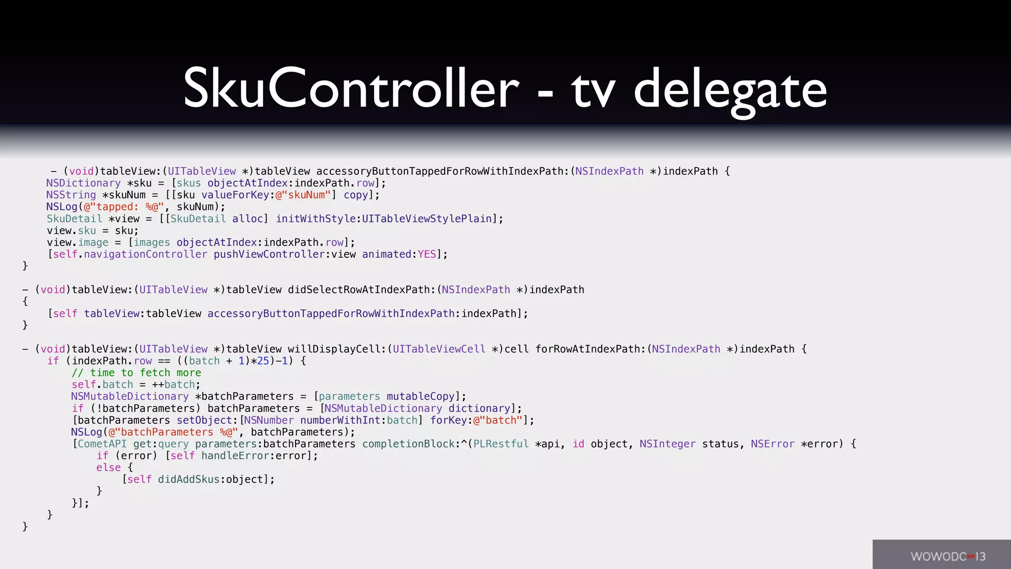 SkuController - tv delegate
- (void)tableView:(UITableView *)tableView accessoryButtonTappedForRowWithIndexPath:(NSIndexPath *)indexPath {
NSDictionary *sku = [skus objectAtIndex:indexPath.row];
NSString *skuNum = [[sku valueForKey:@"skuNum"] copy];
NSLog(@"tapped: %@", skuNum);
SkuDetail *view = [[SkuDetail alloc] initWithStyle:UITableViewStylePlain];
view.sku = sku;
view.image = [images objectAtIndex:indexPath.row];
[self.navigationController pushViewController:view animated:YES];
}
- (void)tableView:(UITableView *)tableView didSelectRowAtIndexPath:(NSIndexPath *)indexPath
{
[self tableView:tableView accessoryButtonTappedForRowWithIndexPath:indexPath];
}
- (void)tableView:(UITableView *)tableView willDisplayCell:(UITableViewCell *)cell forRowAtIndexPath:(NSIndexPath *)indexPath {
if (indexPath.row == ((batch + 1)*25)-1) {
// time to fetch more
self.batch = ++batch;
NSMutableDictionary *batchParameters = [parameters mutableCopy];
if (!batchParameters) batchParameters = [NSMutableDictionary dictionary];
[batchParameters setObject:[NSNumber numberWithInt:batch] forKey:@"batch"];
NSLog(@"batchParameters %@", batchParameters);
[CometAPI get:query parameters:batchParameters completionBlock:^(PLRestful *api, id object, NSInteger status, NSError *error) {
if (error) [self handleError:error];
else {
[self didAddSkus:object];
}
}];
}
}
 