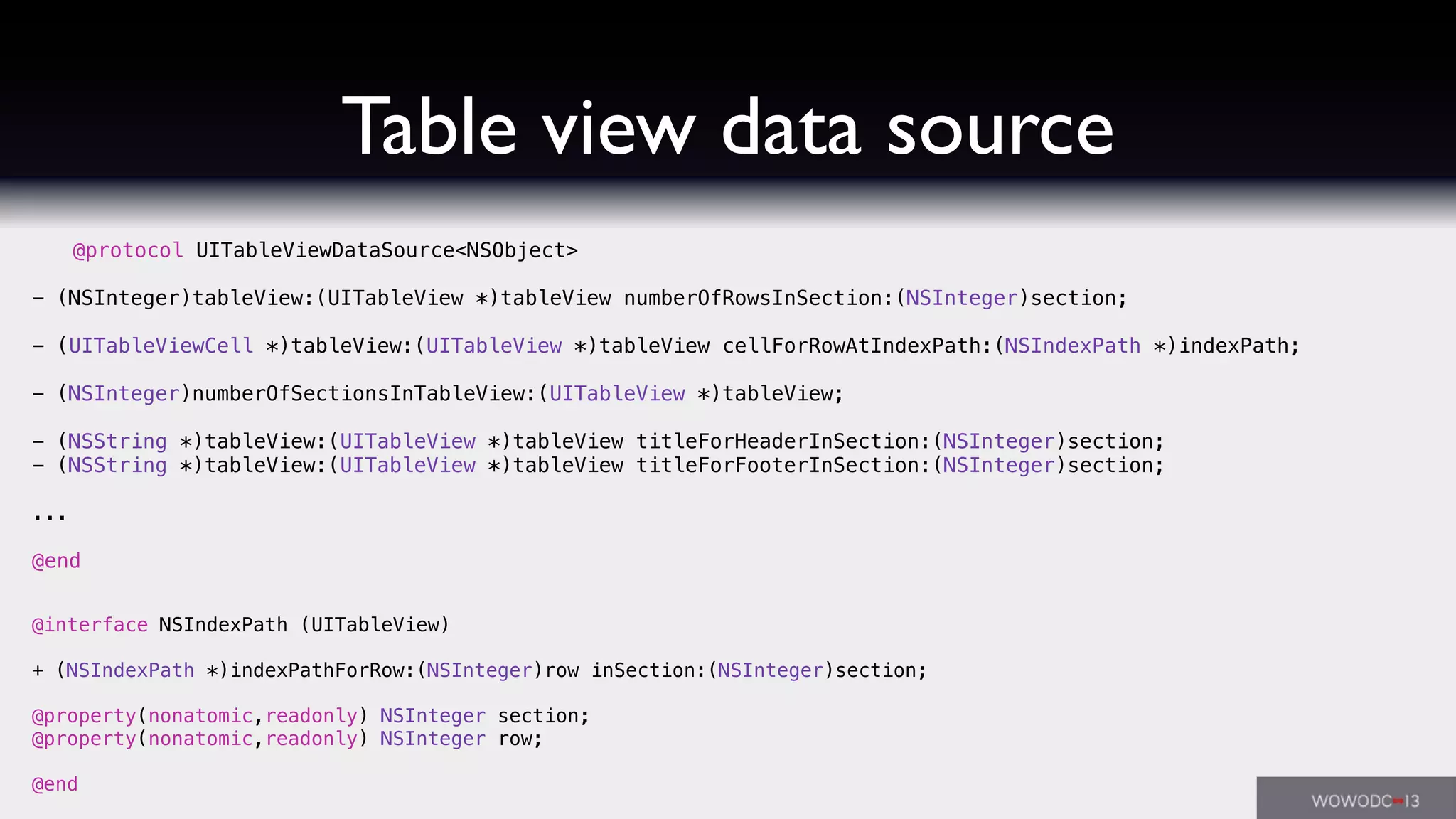 Table view data source
@protocol UITableViewDataSource<NSObject>
- (NSInteger)tableView:(UITableView *)tableView numberOfRowsInSection:(NSInteger)section;
- (UITableViewCell *)tableView:(UITableView *)tableView cellForRowAtIndexPath:(NSIndexPath *)indexPath;
- (NSInteger)numberOfSectionsInTableView:(UITableView *)tableView;
- (NSString *)tableView:(UITableView *)tableView titleForHeaderInSection:(NSInteger)section;
- (NSString *)tableView:(UITableView *)tableView titleForFooterInSection:(NSInteger)section;
...
@end
@interface NSIndexPath (UITableView)
+ (NSIndexPath *)indexPathForRow:(NSInteger)row inSection:(NSInteger)section;
@property(nonatomic,readonly) NSInteger section;
@property(nonatomic,readonly) NSInteger row;
@end
 