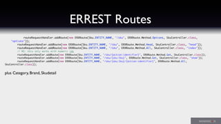 ERREST Routes
	 	 routeRequestHandler.addRoute(new ERXRoute(Sku.ENTITY_NAME, "/sku", ERXRoute.Method.Options, SkuController.class,
"options"));
	 	 routeRequestHandler.addRoute(new ERXRoute(Sku.ENTITY_NAME, "/sku", ERXRoute.Method.Head, SkuController.class, "head"));
	 	 routeRequestHandler.addRoute(new ERXRoute(Sku.ENTITY_NAME, "/sku", ERXRoute.Method.All, SkuController.class, "index"));
	 	 // MS: this only works with numeric ids
	 	 routeRequestHandler.addRoute(new ERXRoute(Sku.ENTITY_NAME, "/sku/{action:identifier}", ERXRoute.Method.Get, SkuController.class));
	 	 routeRequestHandler.addRoute(new ERXRoute(Sku.ENTITY_NAME, "/sku/{sku:Sku}", ERXRoute.Method.Get, SkuController.class, "show"));
	 	 routeRequestHandler.addRoute(new ERXRoute(Sku.ENTITY_NAME, "/sku/{sku:Sku}/{action:identifier}", ERXRoute.Method.All,
SkuController.class));
plus Category, Brand, Skudetail
 