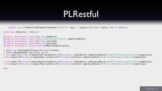 PLRestful
typedef void (^PLRestfulAPICompletionBlock)(PLRestful *api, id object, NSInteger status, NSError *error);
@interface PLRestful : NSObject
@property (nonatomic, copy) NSString *endpoint;
@property (nonatomic, copy) PLRestfulAPICompletionBlock completionBlock;
@property (nonatomic, copy) NSString *username;
@property (nonatomic, copy) NSString *password;
@property (nonatomic, assign) BOOL useBasicAuthentication;
+ (NSString *)messageForStatus:(NSInteger)status;
+ (BOOL)checkReachability:(NSURL *)url;
+ (void)get:(NSString *)requestPath parameters:(NSDictionary *)parameters completionBlock:(PLRestfulAPICompletionBlock)completion;
+ (void)post:(NSString *)requestPath content:(NSDictionary *)content completionBlock:(PLRestfulAPICompletionBlock)completion;
- (void)get:(NSString *)requestPath parameters:(NSDictionary *)parameters completionBlock:(PLRestfulAPICompletionBlock)completion;
- (void)post:(NSString *)requestPath content:(NSDictionary *)content completionBlock:(PLRestfulAPICompletionBlock)completion;
@end
 