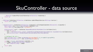 SkuController - data source
- (NSInteger)numberOfSectionsInTableView:(UITableView *)tableView {
return 1;
}
- (NSInteger)tableView:(UITableView *)tableView numberOfRowsInSection:(NSInteger)section {
return [skus count];
}
- (UITableViewCell *)tableView:(UITableView *)tableView cellForRowAtIndexPath:(NSIndexPath *)indexPath {
NSDictionary *sku = [skus objectAtIndex:indexPath.row];
static NSString *CellIdentifier = @"SkuCell";
UITableViewCell *cell = [tableView dequeueReusableCellWithIdentifier:CellIdentifier];
if (cell == nil) {
cell = [[UITableViewCell alloc] initWithStyle:UITableViewCellStyleSubtitle reuseIdentifier:CellIdentifier];
cell.accessoryType = UITableViewCellAccessoryDetailDisclosureButton;
}
// Configure the cell...
cell.textLabel.text = [[sku valueForKey:@"productName"] pl_stringByStrippingHTML];
cell.detailTextLabel.text = [sku valueForKey:@"skuNum"];
id image = [images objectAtIndex:indexPath.row];
if ([image isKindOfClass:[UIImage class]]) {
cell.imageView.image = image;
}
return cell;
}
 