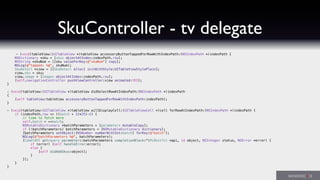 SkuController - tv delegate
- (void)tableView:(UITableView *)tableView accessoryButtonTappedForRowWithIndexPath:(NSIndexPath *)indexPath {
NSDictionary *sku = [skus objectAtIndex:indexPath.row];
NSString *skuNum = [[sku valueForKey:@"skuNum"] copy];
NSLog(@"tapped: %@", skuNum);
SkuDetail *view = [[SkuDetail alloc] initWithStyle:UITableViewStylePlain];
view.sku = sku;
view.image = [images objectAtIndex:indexPath.row];
[self.navigationController pushViewController:view animated:YES];
}
- (void)tableView:(UITableView *)tableView didSelectRowAtIndexPath:(NSIndexPath *)indexPath
{
[self tableView:tableView accessoryButtonTappedForRowWithIndexPath:indexPath];
}
- (void)tableView:(UITableView *)tableView willDisplayCell:(UITableViewCell *)cell forRowAtIndexPath:(NSIndexPath *)indexPath {
if (indexPath.row == ((batch + 1)*25)-1) {
// time to fetch more
self.batch = ++batch;
NSMutableDictionary *batchParameters = [parameters mutableCopy];
if (!batchParameters) batchParameters = [NSMutableDictionary dictionary];
[batchParameters setObject:[NSNumber numberWithInt:batch] forKey:@"batch"];
NSLog(@"batchParameters %@", batchParameters);
[CometAPI get:query parameters:batchParameters completionBlock:^(PLRestful *api, id object, NSInteger status, NSError *error) {
if (error) [self handleError:error];
else {
[self didAddSkus:object];
}
}];
}
}
 