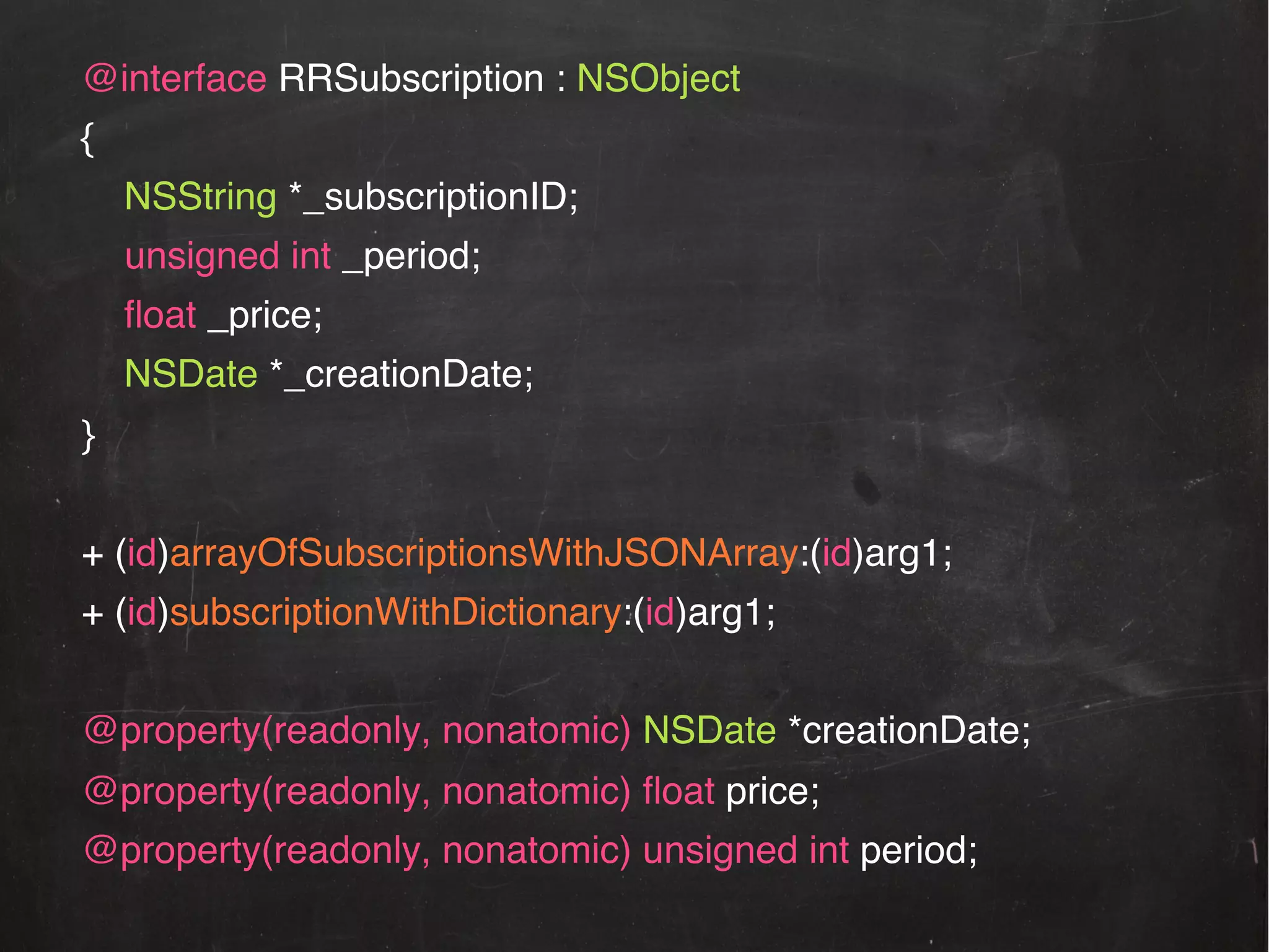 @interface RRSubscription : NSObject!
{!
NSString *_subscriptionID;!
!unsigned int _period;!
ﬂoat _price;!
NSDate *_creationDate;!
}!
!
+ (id)arrayOfSubscriptionsWithJSONArray:(id)arg1;!
+ (id)subscriptionWithDictionary:(id)arg1;!
!
@property(readonly, nonatomic) NSDate *creationDate;!
@property(readonly, nonatomic) ﬂoat price;

!

@property(readonly, nonatomic) unsigned int period; !

!!

 
