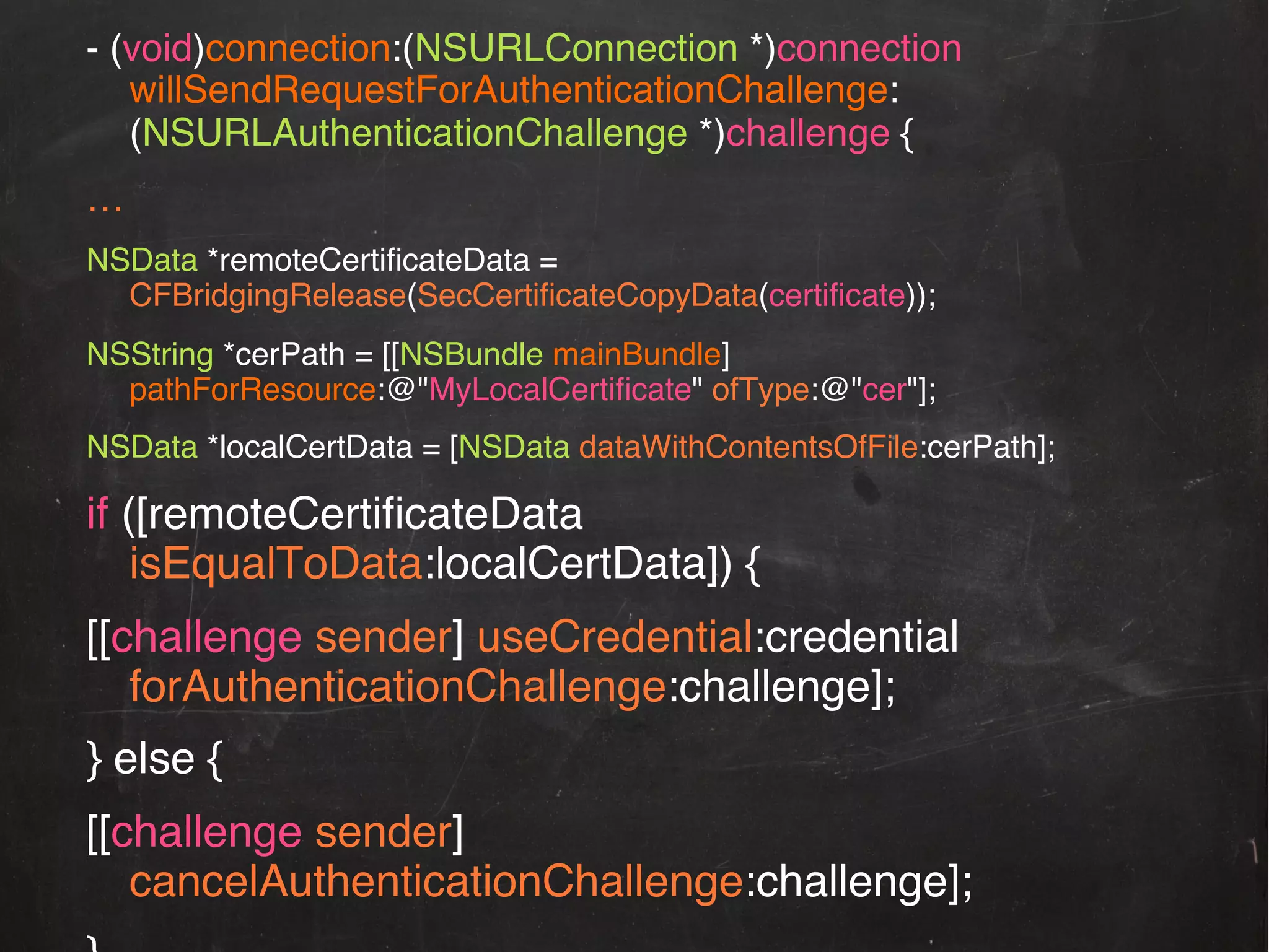 - (void)connection:(NSURLConnection *)connection
willSendRequestForAuthenticationChallenge:
(NSURLAuthenticationChallenge *)challenge {!
…!
NSData *remoteCertiﬁcateData =
CFBridgingRelease(SecCertiﬁcateCopyData(certiﬁcate));!
NSString *cerPath = [[NSBundle mainBundle]
pathForResource:@"MyLocalCertiﬁcate" ofType:@"cer"];!
NSData *localCertData = [NSData dataWithContentsOfFile:cerPath];!

if ([remoteCertiﬁcateData
isEqualToData:localCertData]) {!
[[challenge sender] useCredential:credential
forAuthenticationChallenge:challenge];!
} else {!
[[challenge sender]
cancelAuthenticationChallenge:challenge];!

 