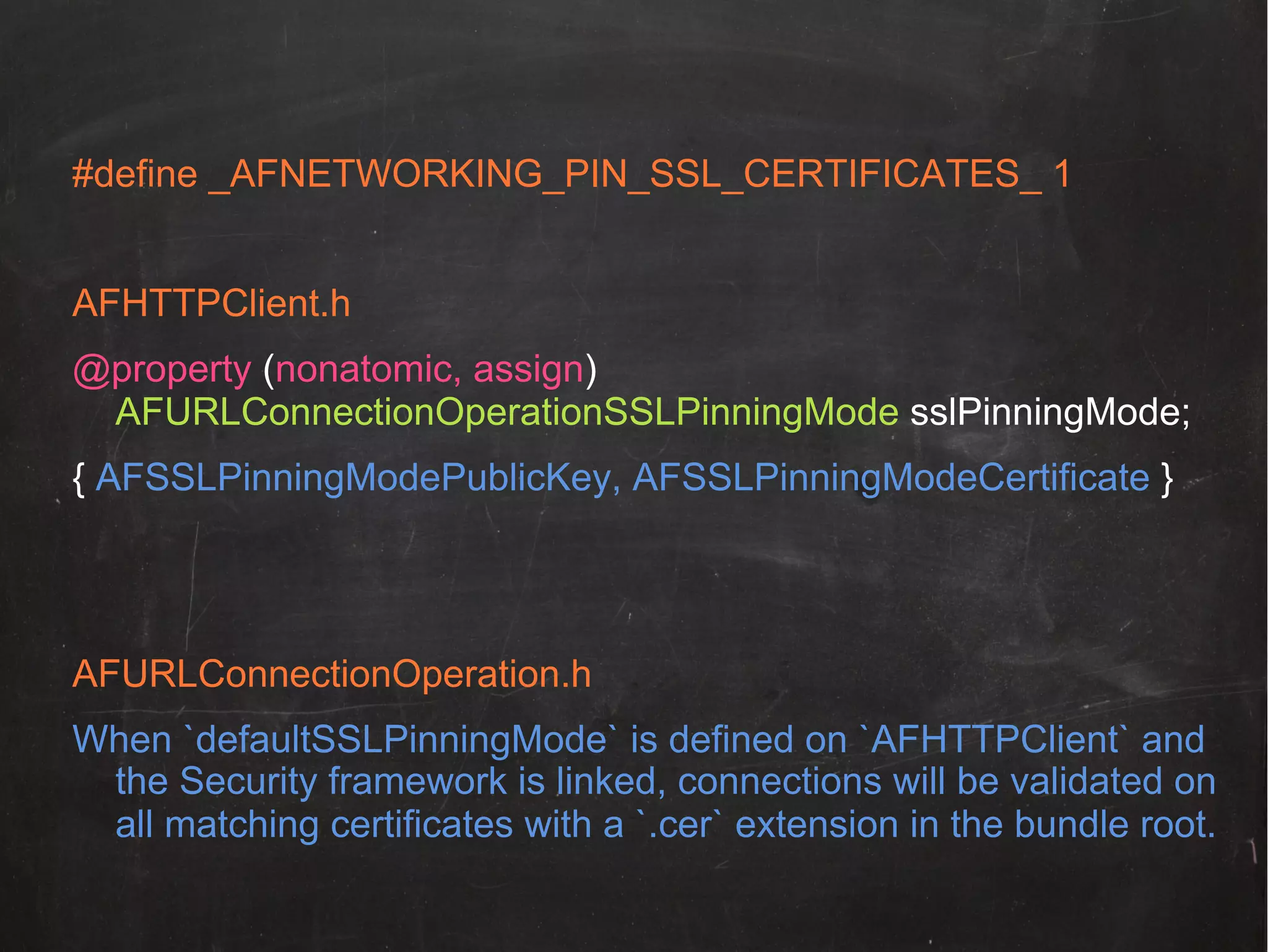 #define _AFNETWORKING_PIN_SSL_CERTIFICATES_ 1
!
AFHTTPClient.h!
@property (nonatomic, assign)
AFURLConnectionOperationSSLPinningMode sslPinningMode;
{ AFSSLPinningModePublicKey, AFSSLPinningModeCertificate }

AFURLConnectionOperation.h
When `defaultSSLPinningMode` is defined on `AFHTTPClient` and
the Security framework is linked, connections will be validated on
all matching certificates with a `.cer` extension in the bundle root.!

 