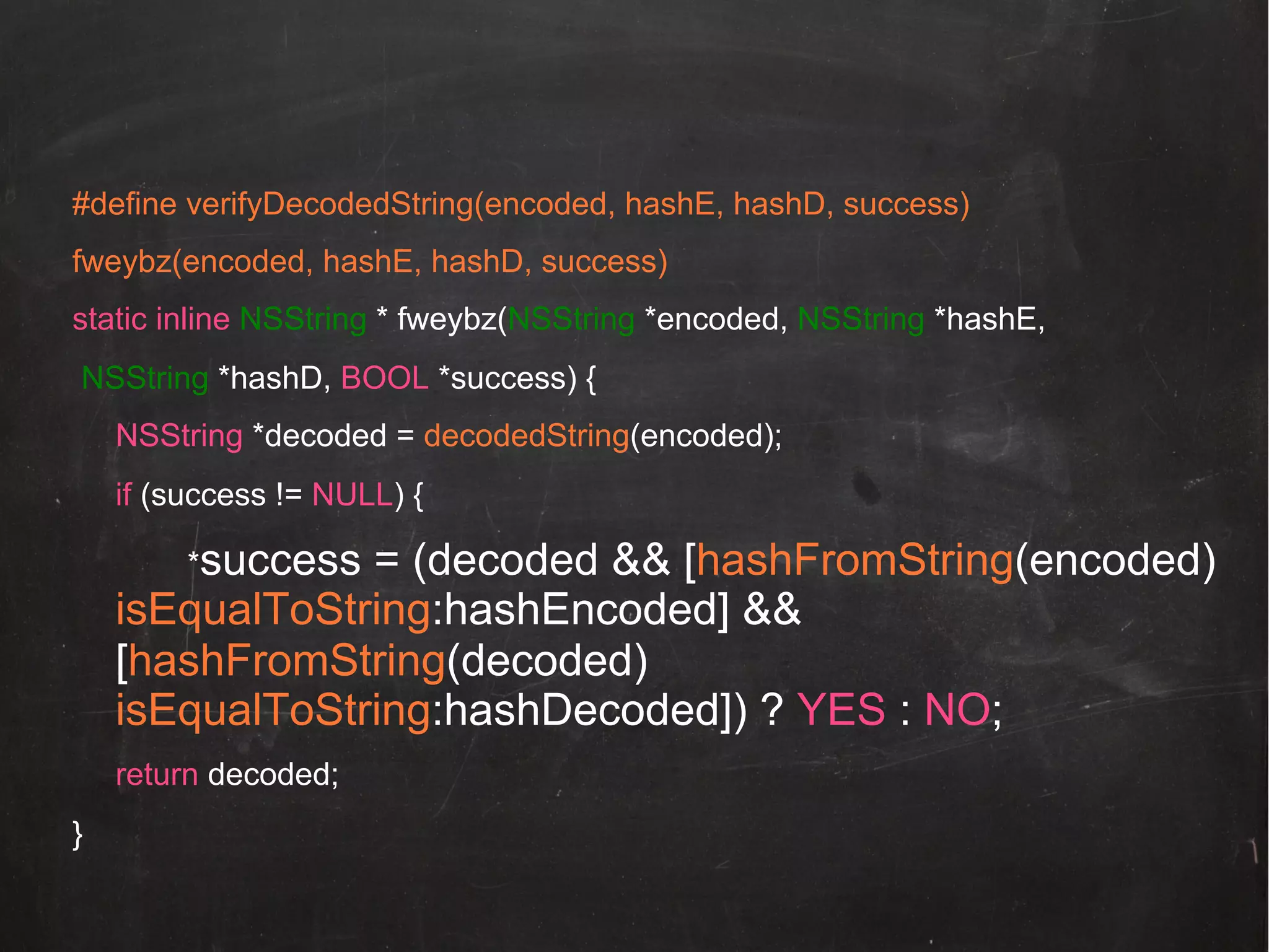 #define verifyDecodedString(encoded, hashE, hashD, success)
fweybz(encoded, hashE, hashD, success)
static inline NSString * fweybz(NSString *encoded, NSString *hashE,
NSString *hashD, BOOL *success) {
NSString *decoded = decodedString(encoded);
if (success != NULL) {
*success

= (decoded && [hashFromString(encoded)
isEqualToString:hashEncoded] &&
[hashFromString(decoded)
isEqualToString:hashDecoded]) ? YES : NO;
return decoded;
}

 