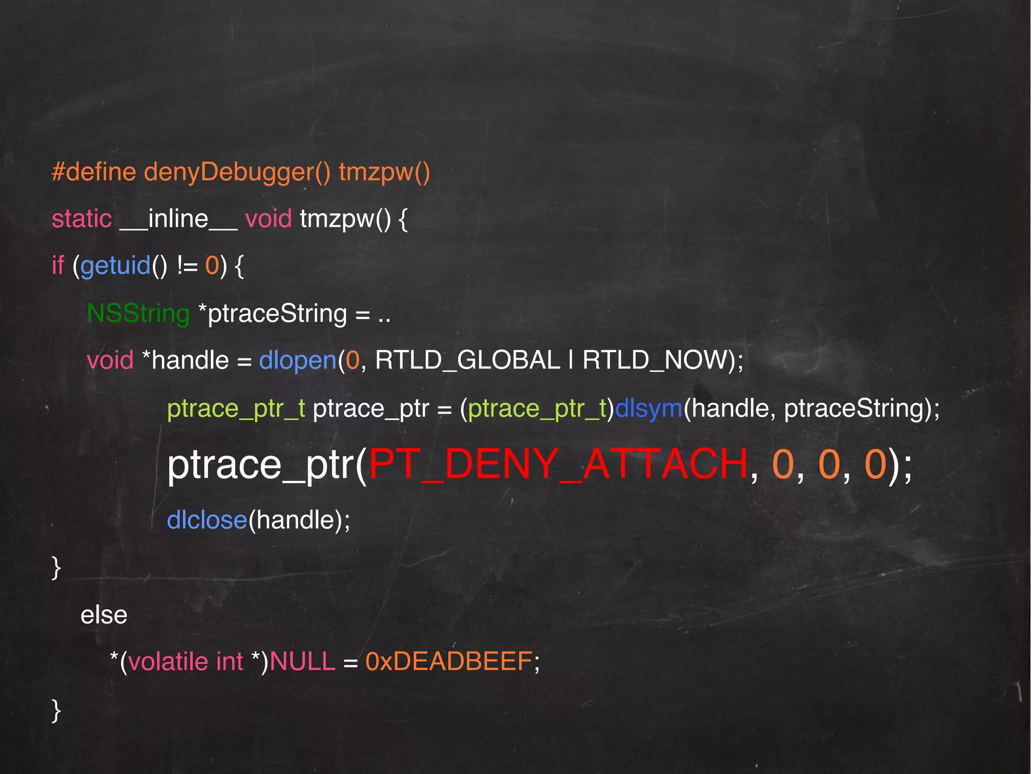 #deﬁne denyDebugger() tmzpw()!
static __inline__ void tmzpw() {!
if (getuid() != 0) {!
!NSString *ptraceString = .. !
!void *handle = dlopen(0, RTLD_GLOBAL | RTLD_NOW);!
ptrace_ptr_t ptrace_ptr = (ptrace_ptr_t)dlsym(handle, ptraceString);!

ptrace_ptr(PT_DENY_ATTACH, 0, 0, 0);!
dlclose(handle);!
}!
else!
*(volatile int *)NULL = 0xDEADBEEF;!
}!

 