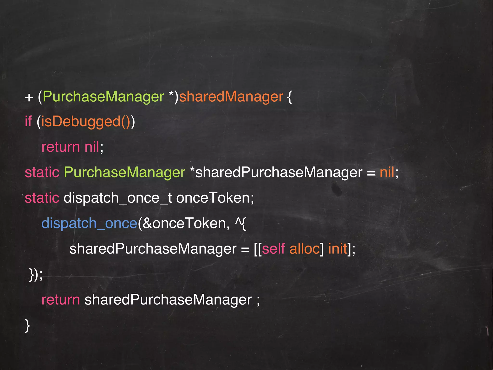 + (PurchaseManager *)sharedManager {!
if (isDebugged())!
!return nil;!
static PurchaseManager *sharedPurchaseManager = nil; !
static dispatch_once_t onceToken;!
!dispatch_once(&onceToken, ^{ !
!!

!sharedPurchaseManager = [[self alloc] init];!

});!
!return sharedPurchaseManager ; !
}!

 